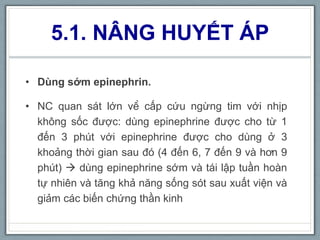 5.1. NÂNG HUYẾT ÁP
• Dùng sớm epinephrin.
• NC quan sát lớn về cấp cứu ngừng tim với nhịp
không sốc được: dùng epinephrine được cho từ 1
đến 3 phút với epinephrine được cho dùng ở 3
khoảng thời gian sau đó (4 đến 6, 7 đến 9 và hơn 9
phút)  dùng epinephrine sớm và tái lập tuần hoàn
tự nhiên và tăng khả năng sống sót sau xuất viện và
giảm các biến chứng thần kinh
 