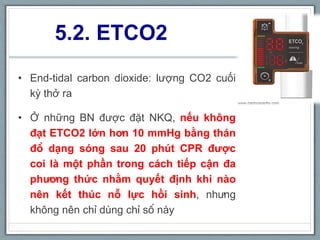 5.2. ETCO2
• End-tidal carbon dioxide: lượng CO2 cuối
kỳ thở ra
• Ở những BN được đặt NKQ, nếu không
đạt ETCO2 lớn hơn 10 mmHg bằng thán
đồ dạng sóng sau 20 phút CPR được
coi là một phần trong cách tiếp cận đa
phương thức nhằm quyết định khi nào
nên kết thúc nỗ lực hồi sinh, nhưng
không nên chỉ dùng chỉ số này
 