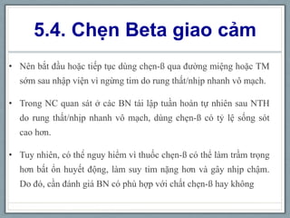 5.4. Chẹn Beta giao cảm
• Nên bắt đầu hoặc tiếp tục dùng chẹn-ß qua đường miệng hoặc TM
sớm sau nhập viện vì ngừng tim do rung thất/nhịp nhanh vô mạch.
• Trong NC quan sát ở các BN tái lập tuần hoàn tự nhiên sau NTH
do rung thất/nhịp nhanh vô mạch, dùng chẹn-ß có tỷ lệ sống sót
cao hơn.
• Tuy nhiên, có thể nguy hiểm vì thuốc chẹn-ß có thể làm trầm trọng
hơn bất ổn huyết động, làm suy tim nặng hơn và gây nhịp chậm.
Do đó, cần đánh giá BN có phù hợp với chất chẹn-ß hay không
 
