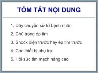 TÓM TẮT NỘI DUNG
1. Dây chuyền xử trí bệnh nhân
2. Chú trọng ép tim
3. Shock điện trước hay ép tim trước
4. Các thiết bị phụ trợ
5. Hồi sức tim mạch nâng cao
 