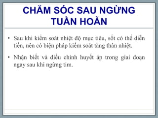 CHĂM SÓC SAU NGỪNG
TUẦN HOÀN
• Sau khi kiểm soát nhiệt độ mục tiêu, sốt có thể diễn
tiến, nên có biện pháp kiểm soát tăng thân nhiệt.
• Nhận biết và điều chỉnh huyết áp trong giai đoạn
ngay sau khi ngừng tim.
 
