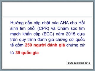 Hướng dẫn cập nhật của AHA cho Hồi
sinh tim phổi (CPR) và Chăm sóc tim
mạch khẩn cấp (ECC) năm 2015 dựa
trên quy trình đánh giá chứng cứ quốc
tế gồm 250 người đánh giá chứng cứ
từ 39 quốc gia
ECC guideline 2015
 