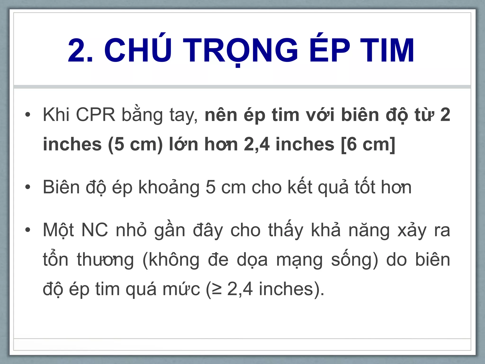 2. CHÚ TRỌNG ÉP TIM
• Khi CPR bằng tay, nên ép tim với biên độ từ 2
inches (5 cm) lớn hơn 2,4 inches [6 cm]
• Biên độ ép khoảng 5 cm cho kết quả tốt hơn
• Một NC nhỏ gần đây cho thấy khả năng xảy ra
tổn thương (không đe dọa mạng sống) do biên
độ ép tim quá mức (≥ 2,4 inches).
 