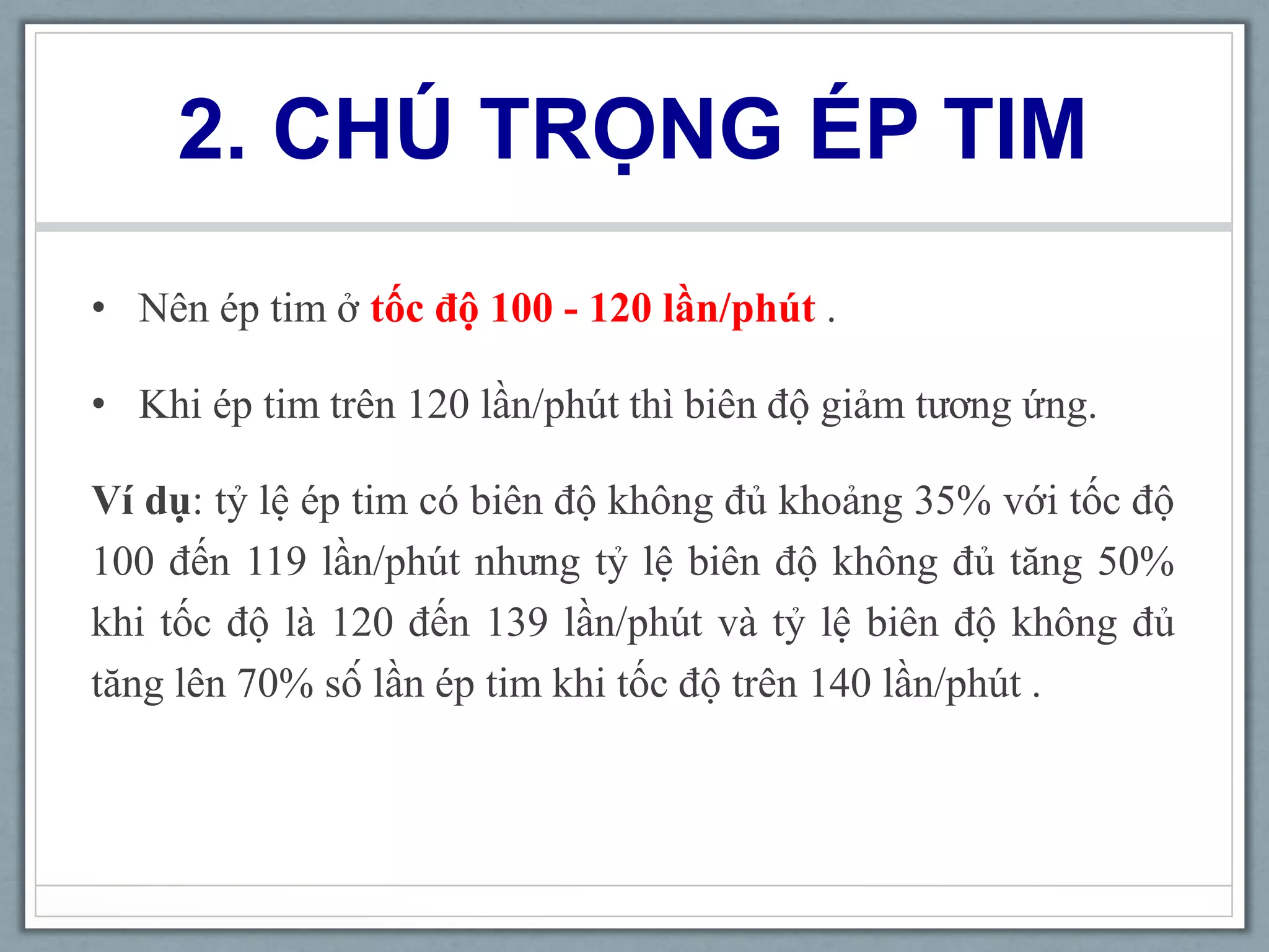 2. CHÚ TRỌNG ÉP TIM
• Nên ép tim ở tốc độ 100 - 120 lần/phút .
• Khi ép tim trên 120 lần/phút thì biên độ giảm tương ứng.
Ví dụ: tỷ lệ ép tim có biên độ không đủ khoảng 35% với tốc độ
100 đến 119 lần/phút nhưng tỷ lệ biên độ không đủ tăng 50%
khi tốc độ là 120 đến 139 lần/phút và tỷ lệ biên độ không đủ
tăng lên 70% số lần ép tim khi tốc độ trên 140 lần/phút .
 