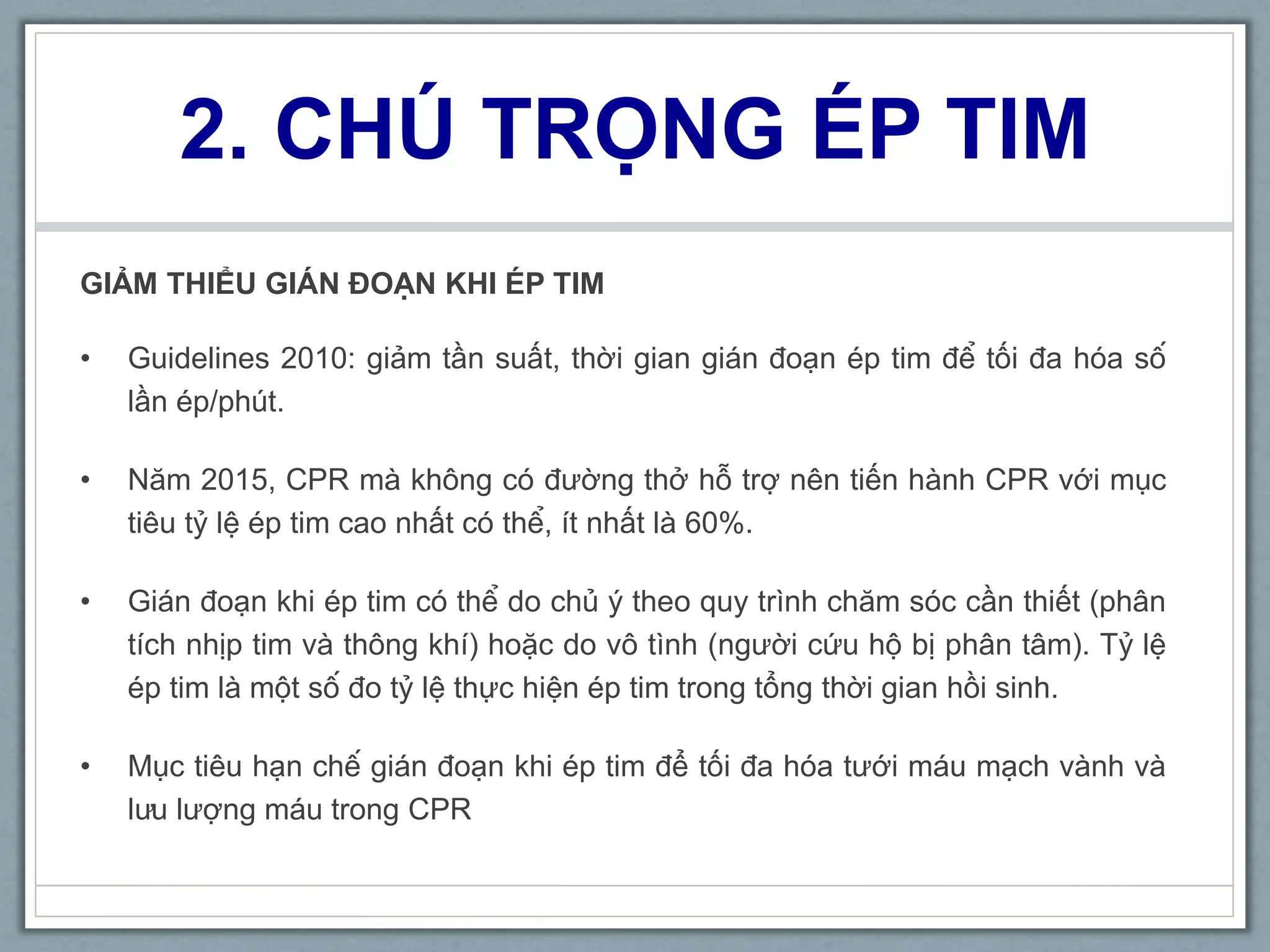 2. CHÚ TRỌNG ÉP TIM
GIẢM THIỂU GIÁN ĐOẠN KHI ÉP TIM
• Guidelines 2010: giảm tần suất, thời gian gián đoạn ép tim để tối đa hóa số
lần ép/phút.
• Năm 2015, CPR mà không có đường thở hỗ trợ nên tiến hành CPR với mục
tiêu tỷ lệ ép tim cao nhất có thể, ít nhất là 60%.
• Gián đoạn khi ép tim có thể do chủ ý theo quy trình chăm sóc cần thiết (phân
tích nhịp tim và thông khí) hoặc do vô tình (người cứu hộ bị phân tâm). Tỷ lệ
ép tim là một số đo tỷ lệ thực hiện ép tim trong tổng thời gian hồi sinh.
• Mục tiêu hạn chế gián đoạn khi ép tim để tối đa hóa tưới máu mạch vành và
lưu lượng máu trong CPR
 