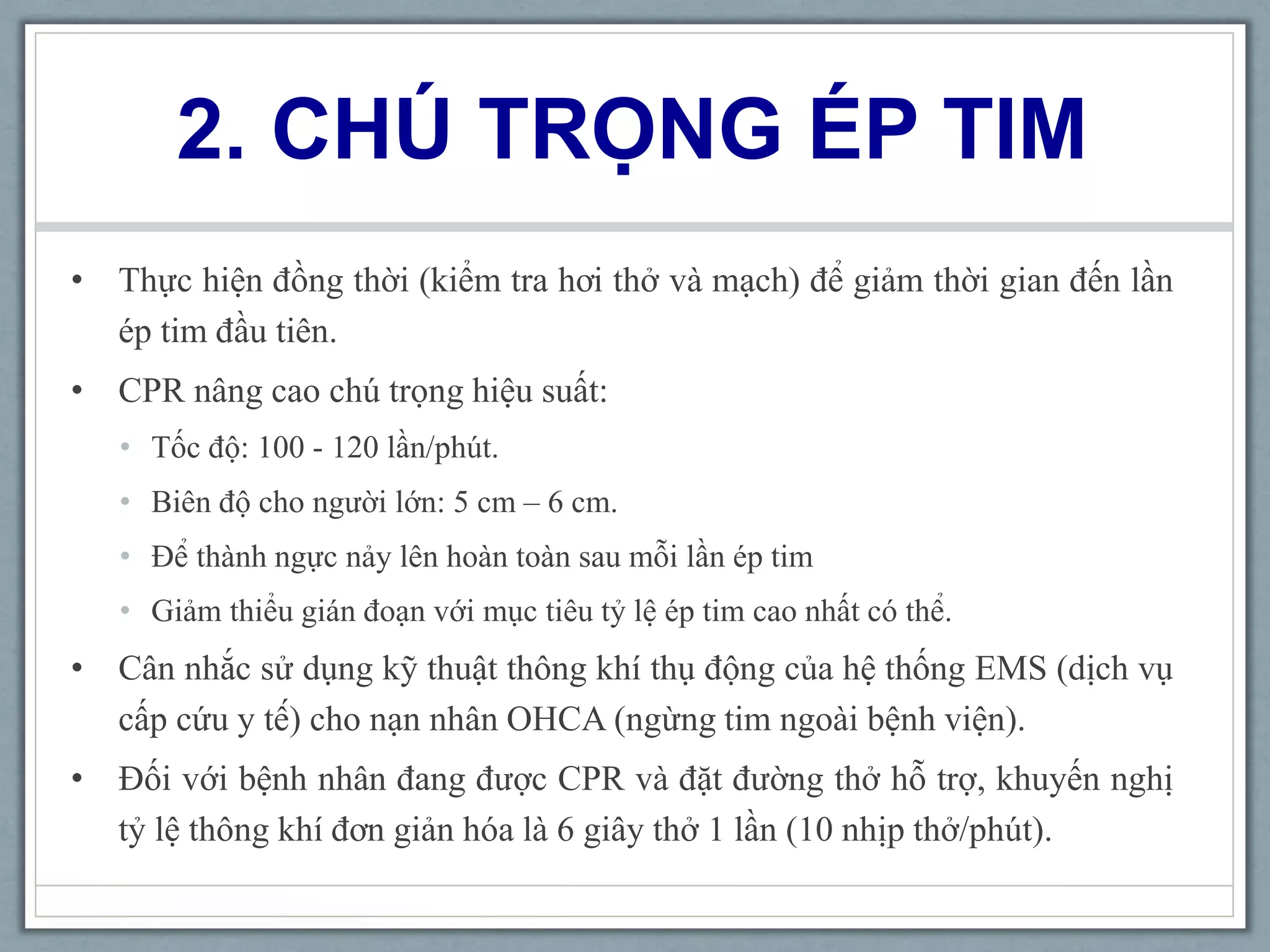 2. CHÚ TRỌNG ÉP TIM
• Thực hiện đồng thời (kiểm tra hơi thở và mạch) để giảm thời gian đến lần
ép tim đầu tiên.
• CPR nâng cao chú trọng hiệu suất:
• Tốc độ: 100 - 120 lần/phút.
• Biên độ cho người lớn: 5 cm – 6 cm.
• Để thành ngực nảy lên hoàn toàn sau mỗi lần ép tim
• Giảm thiểu gián đoạn với mục tiêu tỷ lệ ép tim cao nhất có thể.
• Cân nhắc sử dụng kỹ thuật thông khí thụ động của hệ thống EMS (dịch vụ
cấp cứu y tế) cho nạn nhân OHCA (ngừng tim ngoài bệnh viện).
• Đối với bệnh nhân đang được CPR và đặt đường thở hỗ trợ, khuyến nghị
tỷ lệ thông khí đơn giản hóa là 6 giây thở 1 lần (10 nhịp thở/phút).
 