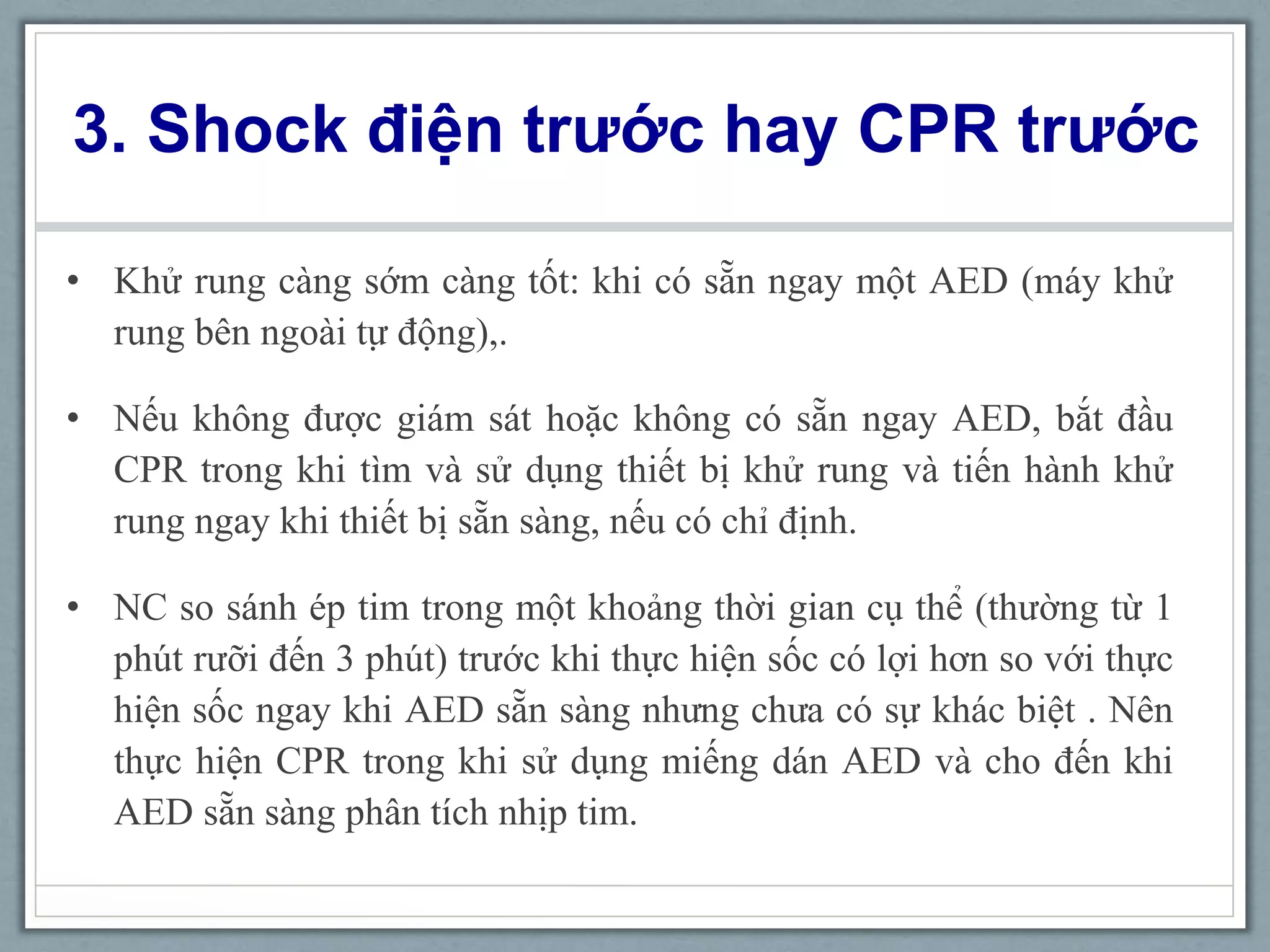 3. Shock điện trước hay CPR trước
• Khử rung càng sớm càng tốt: khi có sẵn ngay một AED (máy khử
rung bên ngoài tự động),.
• Nếu không được giám sát hoặc không có sẵn ngay AED, bắt đầu
CPR trong khi tìm và sử dụng thiết bị khử rung và tiến hành khử
rung ngay khi thiết bị sẵn sàng, nếu có chỉ định.
• NC so sánh ép tim trong một khoảng thời gian cụ thể (thường từ 1
phút rưỡi đến 3 phút) trước khi thực hiện sốc có lợi hơn so với thực
hiện sốc ngay khi AED sẵn sàng nhưng chưa có sự khác biệt . Nên
thực hiện CPR trong khi sử dụng miếng dán AED và cho đến khi
AED sẵn sàng phân tích nhịp tim.
 