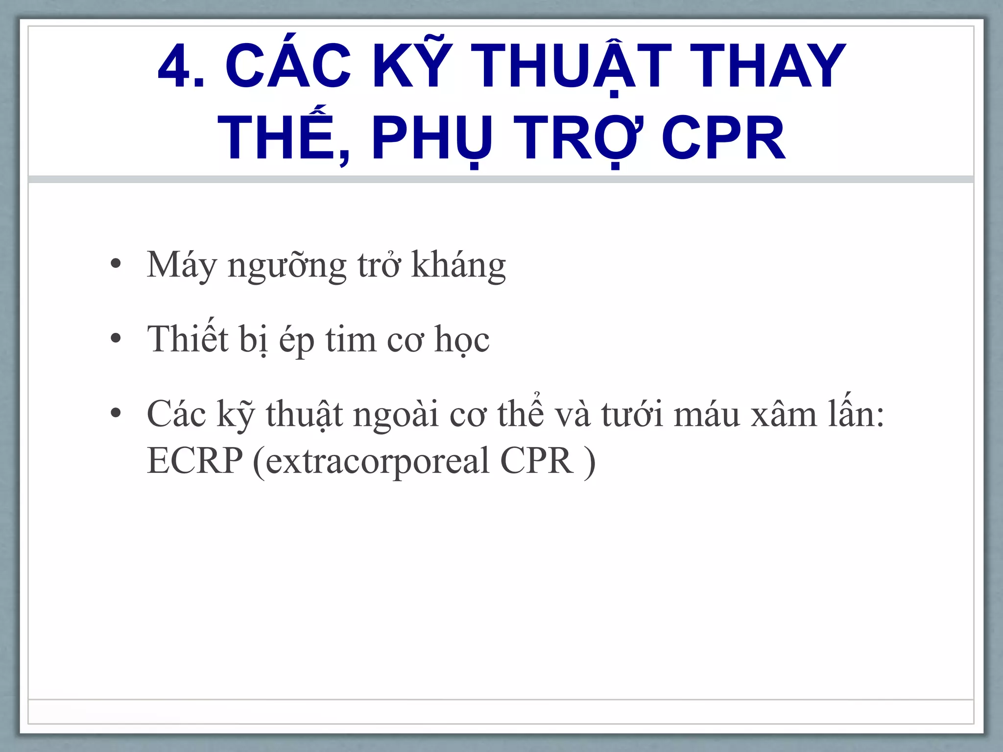 4. CÁC KỸ THUẬT THAY
THẾ, PHỤ TRỢ CPR
• Máy ngưỡng trở kháng
• Thiết bị ép tim cơ học
• Các kỹ thuật ngoài cơ thể và tưới máu xâm lấn:
ECRP (extracorporeal CPR )
 