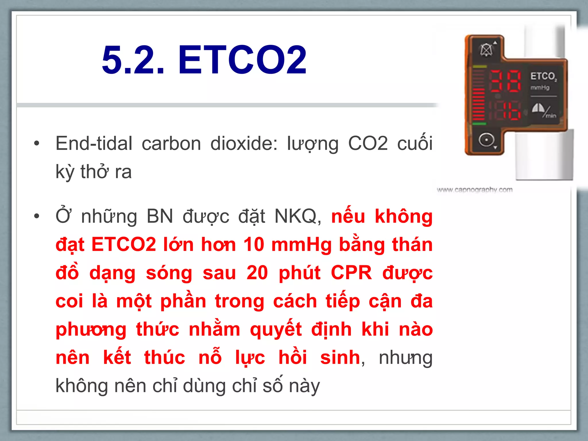 5.2. ETCO2
• End-tidal carbon dioxide: lượng CO2 cuối
kỳ thở ra
• Ở những BN được đặt NKQ, nếu không
đạt ETCO2 lớn hơn 10 mmHg bằng thán
đồ dạng sóng sau 20 phút CPR được
coi là một phần trong cách tiếp cận đa
phương thức nhằm quyết định khi nào
nên kết thúc nỗ lực hồi sinh, nhưng
không nên chỉ dùng chỉ số này
 