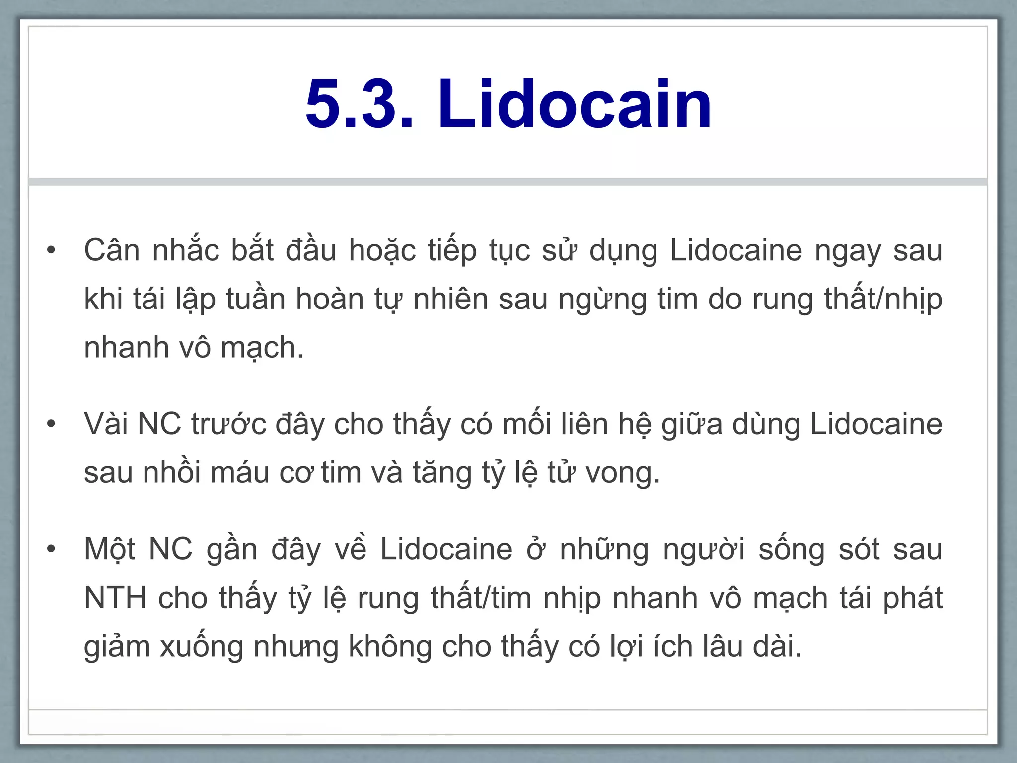 5.3. Lidocain
• Cân nhắc bắt đầu hoặc tiếp tục sử dụng Lidocaine ngay sau
khi tái lập tuần hoàn tự nhiên sau ngừng tim do rung thất/nhịp
nhanh vô mạch.
• Vài NC trước đây cho thấy có mối liên hệ giữa dùng Lidocaine
sau nhồi máu cơ tim và tăng tỷ lệ tử vong.
• Một NC gần đây về Lidocaine ở những người sống sót sau
NTH cho thấy tỷ lệ rung thất/tim nhịp nhanh vô mạch tái phát
giảm xuống nhưng không cho thấy có lợi ích lâu dài.
 
