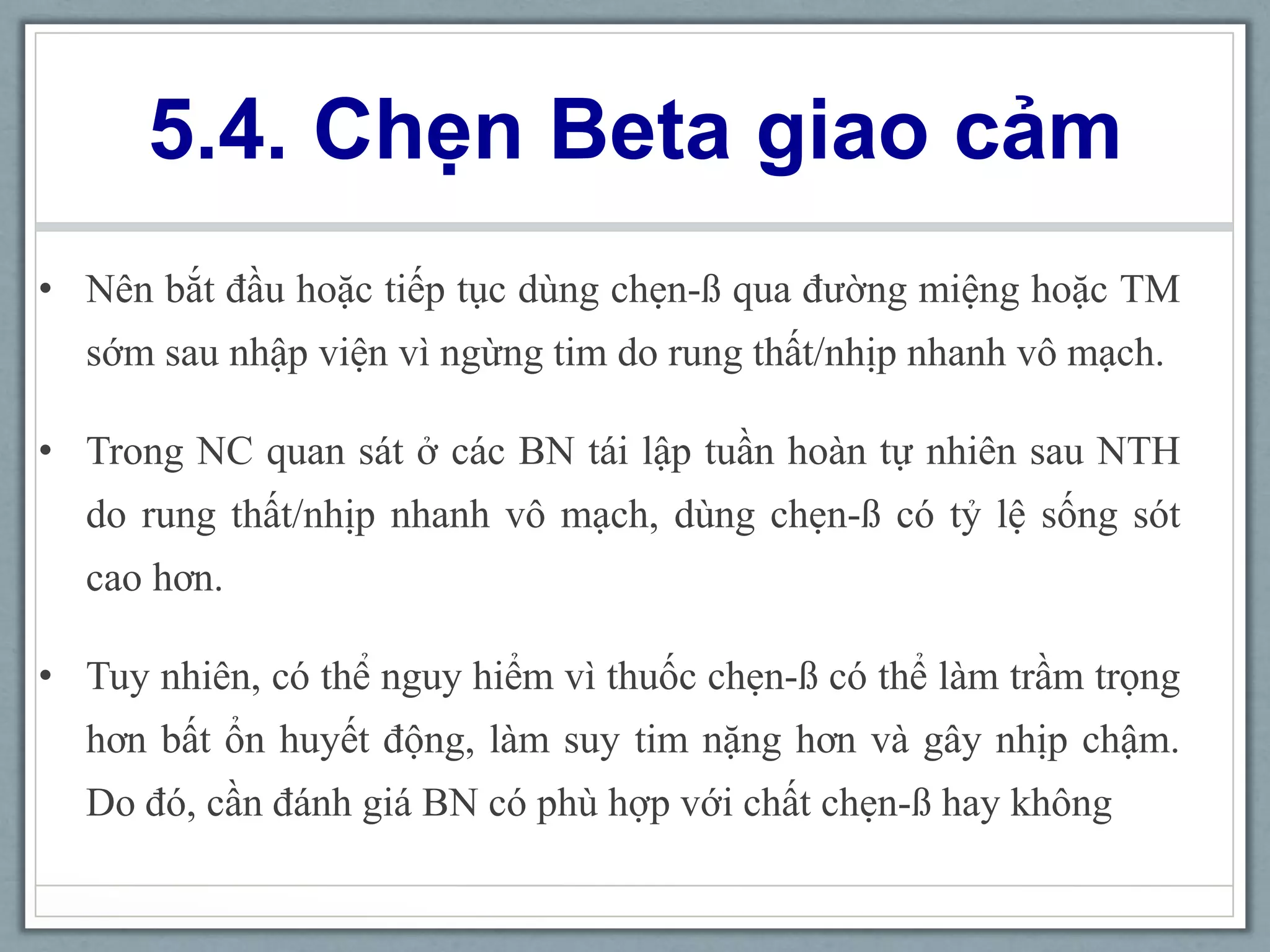 5.4. Chẹn Beta giao cảm
• Nên bắt đầu hoặc tiếp tục dùng chẹn-ß qua đường miệng hoặc TM
sớm sau nhập viện vì ngừng tim do rung thất/nhịp nhanh vô mạch.
• Trong NC quan sát ở các BN tái lập tuần hoàn tự nhiên sau NTH
do rung thất/nhịp nhanh vô mạch, dùng chẹn-ß có tỷ lệ sống sót
cao hơn.
• Tuy nhiên, có thể nguy hiểm vì thuốc chẹn-ß có thể làm trầm trọng
hơn bất ổn huyết động, làm suy tim nặng hơn và gây nhịp chậm.
Do đó, cần đánh giá BN có phù hợp với chất chẹn-ß hay không
 
