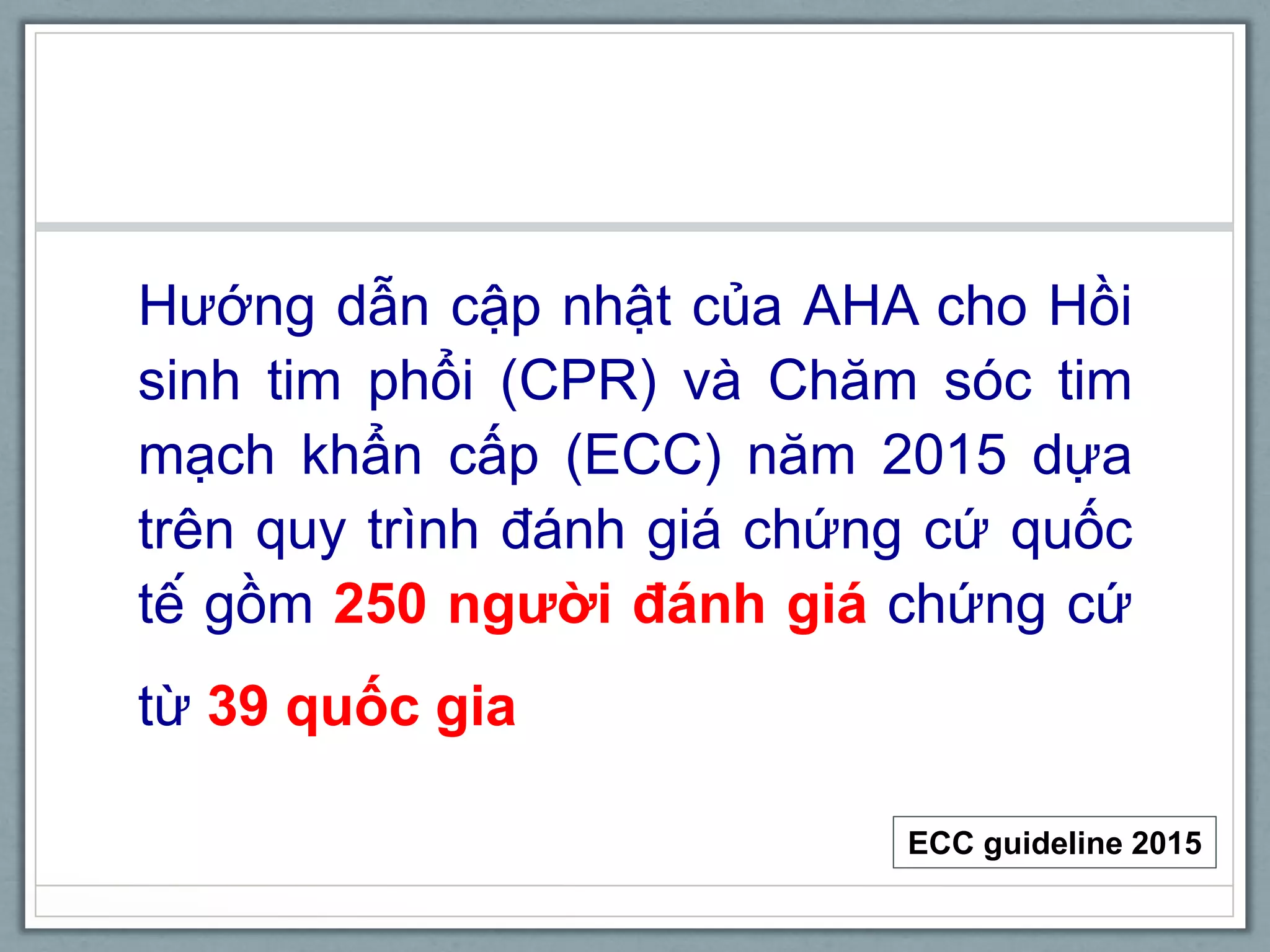 Hướng dẫn cập nhật của AHA cho Hồi
sinh tim phổi (CPR) và Chăm sóc tim
mạch khẩn cấp (ECC) năm 2015 dựa
trên quy trình đánh giá chứng cứ quốc
tế gồm 250 người đánh giá chứng cứ
từ 39 quốc gia
ECC guideline 2015
 