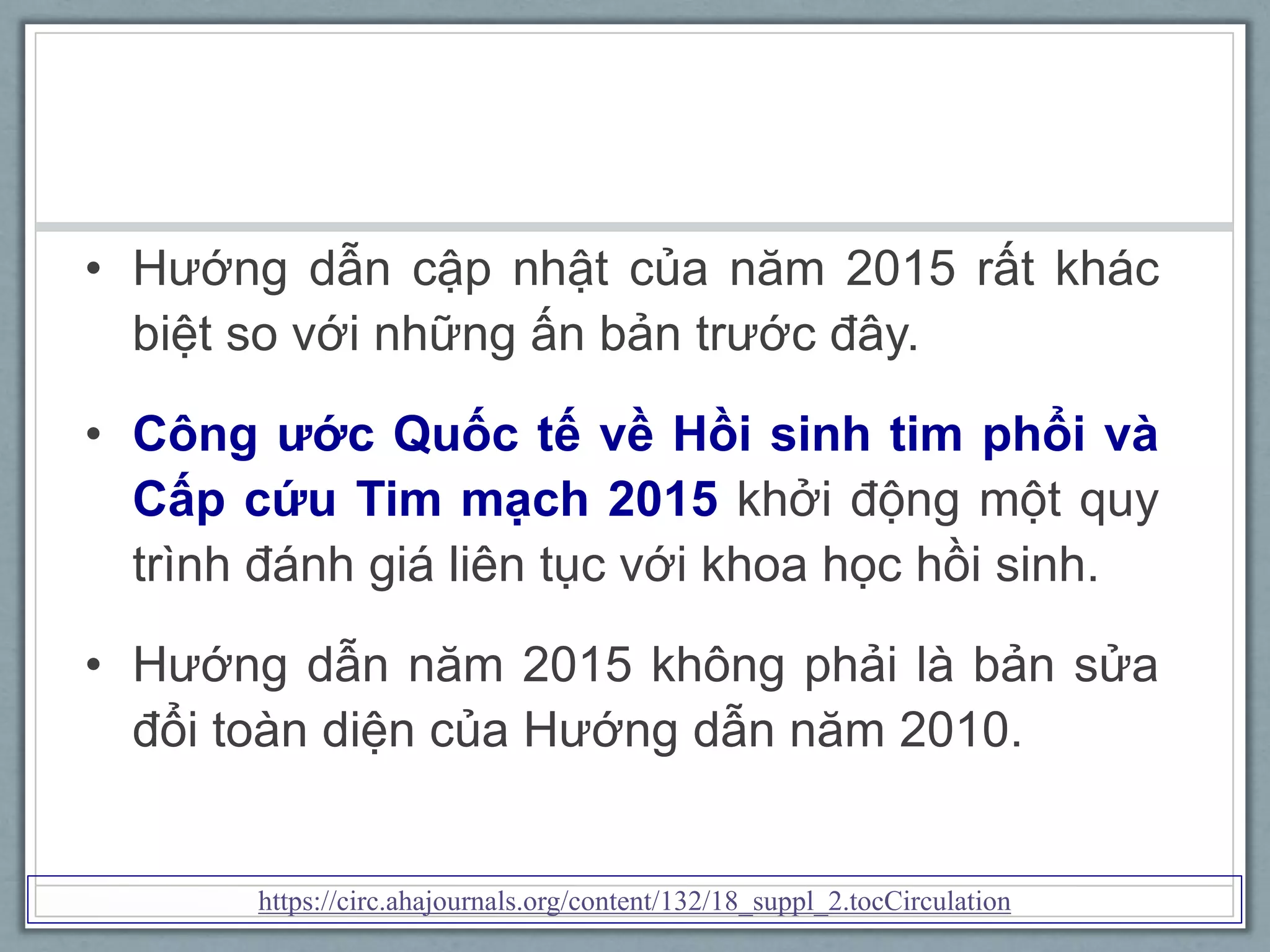 • Hướng dẫn cập nhật của năm 2015 rất khác
biệt so với những ấn bản trước đây.
• Công ước Quốc tế về Hồi sinh tim phổi và
Cấp cứu Tim mạch 2015 khởi động một quy
trình đánh giá liên tục với khoa học hồi sinh.
• Hướng dẫn năm 2015 không phải là bản sửa
đổi toàn diện của Hướng dẫn năm 2010.
https://circ.ahajournals.org/content/132/18_suppl_2.tocCirculation
 