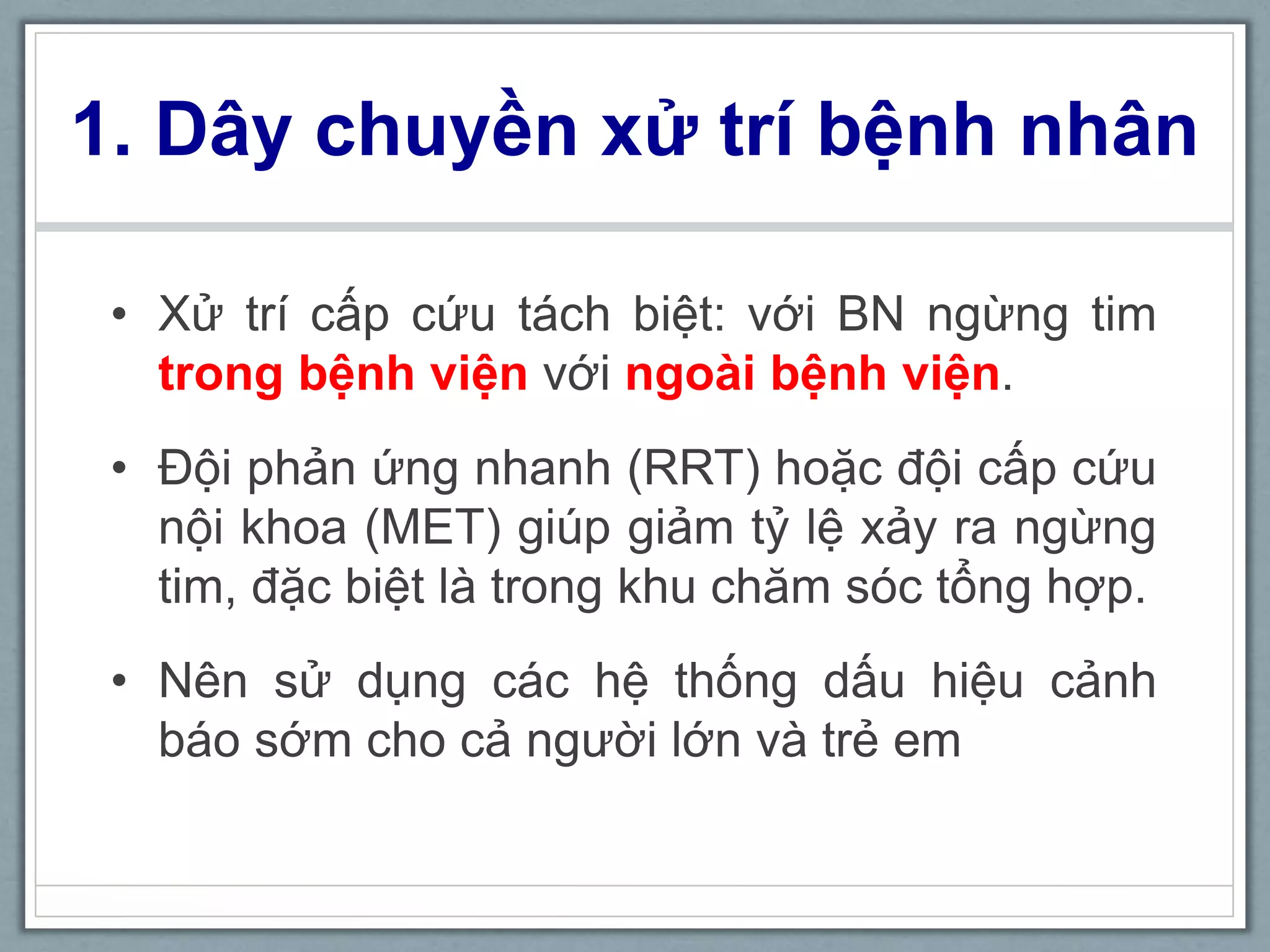 • Xử trí cấp cứu tách biệt: với BN ngừng tim
trong bệnh viện với ngoài bệnh viện.
• Đội phản ứng nhanh (RRT) hoặc đội cấp cứu
nội khoa (MET) giúp giảm tỷ lệ xảy ra ngừng
tim, đặc biệt là trong khu chăm sóc tổng hợp.
• Nên sử dụng các hệ thống dấu hiệu cảnh
báo sớm cho cả người lớn và trẻ em
1. Dây chuyền xử trí bệnh nhân
 