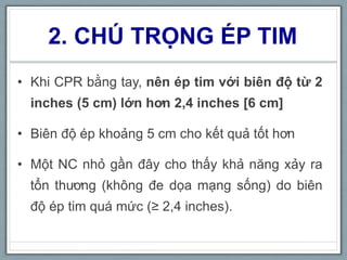 2. CHÚ TRỌNG ÉP TIM
• Khi CPR bằng tay, nên ép tim với biên độ từ 2
inches (5 cm) lớn hơn 2,4 inches [6 cm]
• Biên độ ép khoảng 5 cm cho kết quả tốt hơn
• Một NC nhỏ gần đây cho thấy khả năng xảy ra
tổn thương (không đe dọa mạng sống) do biên
độ ép tim quá mức (≥ 2,4 inches).
 