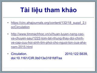 Tài liệu tham khảo
• https://circ.ahajournals.org/content/132/18_suppl_2.t
ocCirculation
• http://www.timmachhoc.vn/vi/huan-luyen-nang-cao-
va-chuyen-sau/1222-tom-tat-nhung-thay-doi-chinh-
ve-cap-cuu-hoi-sinh-tim-phoi-cho-nguoi-lon-cua-aha-
nam-2015.html
• Circulation. 2010;122:S639,
doi:10.1161/CIR.0b013e3181fdf7aa
 