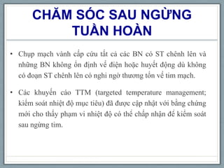 CHĂM SÓC SAU NGỪNG
TUẦN HOÀN
• Chụp mạch vành cấp cứu tất cả các BN có ST chênh lên và
những BN không ổn định về điện hoặc huyết động dù không
có đoạn ST chênh lên có nghi ngờ thương tổn về tim mạch.
• Các khuyến cáo TTM (targeted temperature management;
kiểm soát nhiệt độ mục tiêu) đã được cập nhật với bằng chứng
mới cho thấy phạm vi nhiệt độ có thể chấp nhận để kiểm soát
sau ngừng tim.
 