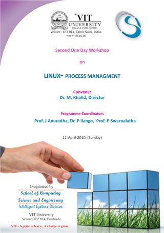 Second One Day Workshop

                                               on


                       LINUX- PROCESS MANAGMENT

                                            Convener
                                  Dr. M. Khalid, Director


                                      Programme Coordinators
                Prof. J Anuradha, Dr. P Ilango, Prof. P Swarnalatha


                                      11-April-2010 (Sunday)




             Oragnaized by
     School of Computing
    Science and Engineering
    Intelligent Systems Division
            VIT University
       Vellore - 632 014, Tamilnadu

VIT - A place to learn ; A chance to grow
 