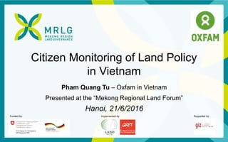 Funded by: Implemented by: Supported by:
Citizen Monitoring of Land Policy
in Vietnam
Pham Quang Tu – Oxfam in Vietnam
Presented at the “Mekong Regional Land Forum”
Hanoi, 21/6/2016
 