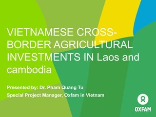 VIETNAMESE CROSS-
BORDER AGRICULTURAL
INVESTMENTS IN Laos and
cambodia
Presented by: Dr. Pham Quang Tu
Special Project Manager, Oxfam in Vietnam
 