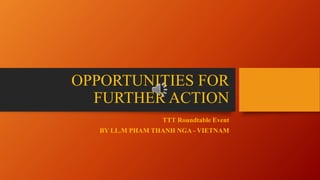 OPPORTUNITIES FOR
FURTHER ACTION
TTT Roundtable Event
BY LL.M PHAM THANH NGA - VIETNAM
 