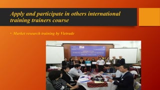 Apply and participate in others international
training trainers course
• Market research training by Vietrade
 