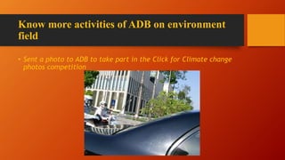Know more activities of ADB on environment
field
• Sent a photo to ADB to take part in the Click for Climate change
photos competition
 