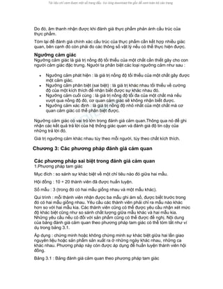 Do đó, âm thanh nhận được khi đánh giá thực phẩm phản ánh cấu trúc của thực phẩm. 
Tóm lại để đánh giá chính xác cấu trúc của thực phẩm cần kết hợp nhiều giác quan, bên cạnh đó còn phải đo các thông số vật lý nếu có thể thực hiện được. 
Ngưỡng cảm giác 
Ngưỡng cảm giác là giá trị nồng độ tối thiểu của một chất cần thiết gây cho con người cảm giác đặc trưng. Người ta phân biệt các loại ngưỡng cảm như sau : 
• Ngưỡng cảm phát hiện : là giá trị nồng độ tối thiểu của một chất gây được một cảm giác. 
• Ngưỡng cảm phân biệt (sai biệt) : là giá trị khác nhau tối thiểu về cường độ của một kích thích để nhận biết được sự khác nhau đó. 
• Ngưỡng cảm cuối cùng : là giá trị nồng độ tối đa của một chất mà nếu vượt qua nồng độ đó, cơ quan cảm giác sẽ không nhận biết được. 
• Ngưỡng cảm xác định : là giá trị nồng độ nhỏ nhất của một chất mà cơ quan cảm giác có thể phân biệt được. 
Ngưỡng cảm giác có vai trò lớn trong đánh giá cảm quan.Thông qua nó để ghi nhận các kết quả trả lời của hệ thống giác quan và đánh giá độ tin cậy của những trả lời đó. 
Giá trị ngưỡng cảm khác nhau tùy theo mỗi người, tùy theo chất kích thích. 
Chương 3: Các phương pháp đánh giá cảm quan 
Các phương pháp sai biệt trong đánh giá cảm quan 
1.Phương pháp tam giác 
Mục đích : so sánh sự khác biệt về một chỉ tiêu nào đó giữa hai mẫu. 
Hội đồng : 10 ÷ 20 thành viên đã được huấn luyện. 
Số mẫu : 3 (trong đó có hai mẫu giống nhau và một mẫu khác). 
Qui trình : mỗi thành viên nhận được ba mẫu ghi ám số, được biết trước trong đó có hai mẫu giống nhau. Yêu cầu các thành viên phải chỉ ra mẫu nào khác hơn so với hai mẫu kia. Các thành viên cũng có thể được yêu cầu nhận xét mức độ khác biệt cũng như so sánh chất lượng giữa mẫu khác và hai mẫu kia. Những yêu cầu nếu có đối với sản phẩm cũng có thể được đề nghị. Nội dung của bảng đánh giá cảm quan theo phương pháp tam giác có thể tóm tắt như ví dụ trong bảng 3.1. 
Áp dụng : chứng minh hoặc không chứng minh sự khác biệt giữa hai lần giao nguyên liệu hoặc sản phẩm sản xuất ra ở những ngày khác nhau, những ca khác nhau. Phương pháp này còn được áp dụng để huấn luyện thành viên hội đồng. 
Bảng 3.1 : Bảng đánh giá cảm quan theo phương pháp tam giác  
