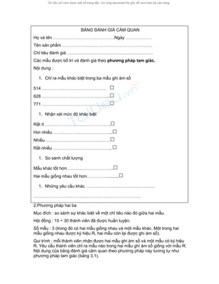 BẢNG ĐÁNH GIÁ CẢM QUAN 
Họ và tên …………………………………….Ngày ……………… 
Tên sản phẩm ……………………………………………………… 
Chỉ tiêu đánh giá …………………………………………………… 
Các mẫu được bố trí và đánh giá theo phương pháp tam giác. 
Nội dung : 
1. Chỉ ra mẫu khác biệt trong ba mẫu ghi ám số 
514 ……………………………………… 
628 ………………………………………... 
771 ………………………………………... 
1. Nhận xét mức độ khác biệt 
Rất ít ………………………………………. 
Hơi nhiều …………………………………... 
Nhiều ……………………………………… 
Rất nhiều ………………………………….. 
1. So sánh chất lượng 
Mẫu khác tốt hơn ………………………….. 
Hai mẫu giống nhau tốt hơn……………......... 
1. Những yêu cầu khác ………………………………………… 
………………………………………………………………… 
2.Phương pháp hai ba 
Mục đích : so sánh sự khác biệt về một chỉ tiêu nào đó giữa hai mẫu. 
Hội đồng : 15 ÷ 30 thành viên đã được huấn luyện. 
Số mẫu : 3 (trong đó có hai mẫu giống nhau và một mẫu khác. Một trong hai mẫu giống nhau được ký hiệu R, hai mẫu còn lại được ghi ám số). 
Qui trình : mỗi thành viên nhận được hai mẫu ghi ám số và một mẫu có ký hiệu R. Yêu cầu thành viên chỉ ra mẫu nào trong hai mẫu ghi ám số giống với mẫu R. Nội dung của bảng đánh giá cảm quan theo phương pháp này tương tự như phương pháp tam giác (bảng 3.1).  