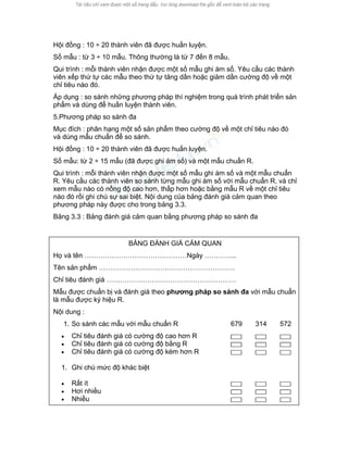 Hội đồng : 10 ÷ 20 thành viên đã được huấn luyện. 
Số mẫu : từ 3 ÷ 10 mẫu. Thông thường là từ 7 đến 8 mẫu. 
Qui trình : mỗi thành viên nhận được một số mẫu ghi ám số. Yêu cầu các thành viên xếp thứ tự các mẫu theo thứ tự tăng dần hoặc giảm dần cường độ về một chỉ tiêu nào đó. 
Áp dụng : so sánh những phương pháp thí nghiệm trong quá trình phát triển sản phẩm và dùng để huấn luyện thành viên. 
5.Phương pháp so sánh đa 
Mục đích : phân hạng một số sản phẩm theo cường độ về một chỉ tiêu nào đó và dùng mẫu chuẩn để so sánh. 
Hội đồng : 10 ÷ 20 thành viên đã được huấn luyện. 
Số mẫu: từ 2 ÷ 15 mẫu (đã được ghi ám số) và một mẫu chuẩn R. 
Qui trình : mỗi thành viên nhận được một số mẫu ghi ám số và một mẫu chuẩn R. Yêu cầu các thành viên so sánh từng mẫu ghi ám số với mẫu chuẩn R, và chỉ xem mẫu nào có nồng độ cao hơn, thấp hơn hoặc bằng mẫu R về một chỉ tiêu nào đó rồi ghi chú sự sai biệt. Nội dung của bảng đánh giá cảm quan theo phương pháp này được cho trong bảng 3.3. 
Bảng 3.3 : Bảng đánh giá cảm quan bằng phương pháp so sánh đa 
BẢNG ĐÁNH GIÁ CẢM QUAN 
Họ và tên ………………………………………Ngày ………….. 
Tên sản phẩm …………………………………………………… 
Chỉ tiêu đánh giá ………………………………………………… 
Mẫu được chuẩn bị và đánh giá theo phương pháp so sánh đa với mẫu chuẩn là mẫu được ký hiệu R. 
Nội dung : 
1. So sánh các mẫu với mẫu chuẩn R 
679 
314 
572 
• Chỉ tiêu đánh giá có cường độ cao hơn R 
• Chỉ tiêu đánh giá có cường độ bằng R 
• Chỉ tiêu đánh giá có cường độ kém hơn R 
1. Ghi chú mức độ khác biệt 
• Rất ít 
• Hơi nhiều 
• Nhiều 
 