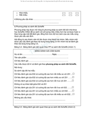 • Khá nhiều 
• Rất nhiều 
4.Những yêu cầu khác ……………………………………… 
………………………………………………….................. 
6.Phương pháp so sánh đôi Scheffé 
Phương pháp này được mở rộng từ phương pháp so sánh đôi bởi nhà khoa học Scheffé (1952) để so sánh với số lượng mẫu nhiều hơn hai và được hoán vị theo từng cặp một để đánh giá, đồng thời mức độ hơn kém của các mẫu cũng được yêu cầu xác định. 
Hội đồng từ sáu thành viên trở lên được chia thành hai nhóm. Nếu nhóm một được yêu cầu đánh giá theo nội dung trong bảng 3.4 thì nhóm hai sẽ đánh giá theo nội dung trong bảng 3.5. 
Bảng 3.4 : Bảng đánh giá cảm quan theo PP so sánh đôi Scheffé (nhóm 1) 
BẢNG ĐÁNH GIÁ CẢM QUAN 
Họ và tên …………………………………………Ngày ……………… 
Tên sản phẩm ………………………………………………………….. 
Chỉ tiêu đánh giá ………………………………………………………. 
Các mẫu được bố trí và đánh giá theo phương pháp so sánh đôi Scheffé. 
Nội dung : 
So sánh cặp đôi hai mẫu: 
Chỉ tiêu đánh giá của 632 có cường độ cao hơn rất nhiều so với 251 … 
Chỉ tiêu đánh giá của 632 có cường độ cao hơn nhiều so với 251 ……. 
Chỉ tiêu đánh giá của 632 có cường độ cao hơn rất ít so với 251 …….. 
Không có sự khác biệt giữa 632 và 251 
Chỉ tiêu đánh giá của 251 có cường độ cao hơn rất ít so với 632 …….. 
Chỉ tiêu đánh giá của 251 có cường độ cao hơn nhiều so với 632 ……. 
Chỉ tiêu đánh giá của 251 có cường độ cao hơn rất nhiều so với 632…. 
Những yêu cầu khác …………………………………………………............................... 
…………………………………………………………………………………….. 
Bảng 3.5 : Bảng đánh giá cảm quan theo pp so sánh đôi Scheffé (nhóm 2)  