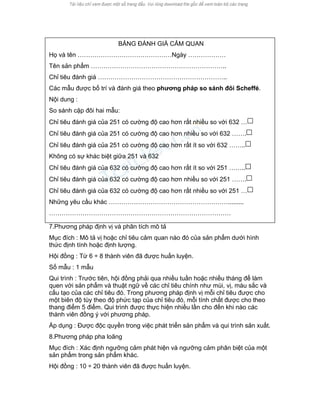 BẢNG ĐÁNH GIÁ CẢM QUAN 
Họ và tên ………………………………………Ngày ……………… 
Tên sản phẩm ……………………………………………………….. 
Chỉ tiêu đánh giá …………………………………………………….. 
Các mẫu được bố trí và đánh giá theo phương pháp so sánh đôi Scheffé. 
Nội dung : 
So sánh cặp đôi hai mẫu: 
Chỉ tiêu đánh giá của 251 có cường độ cao hơn rất nhiều so với 632 … 
Chỉ tiêu đánh giá của 251 có cường độ cao hơn nhiều so với 632 ……. 
Chỉ tiêu đánh giá của 251 có cường độ cao hơn rất ít so với 632 …….. 
Không có sự khác biệt giữa 251 và 632 
Chỉ tiêu đánh giá của 632 có cường độ cao hơn rất ít so với 251 …….. 
Chỉ tiêu đánh giá của 632 có cường độ cao hơn nhiều so với 251 ……. 
Chỉ tiêu đánh giá của 632 có cường độ cao hơn rất nhiều so với 251 … 
Những yêu cầu khác …………………………………………………......... 
…………………………………………………………………………… 
7.Phương pháp định vị và phân tích mô tả 
Mục đích : Mô tả vị hoặc chỉ tiêu cảm quan nào đó của sản phẩm dưới hình thức định tính hoặc định lượng. 
Hội đồng : Từ 6 ÷ 8 thành viên đã được huấn luyện. 
Số mẫu : 1 mẫu 
Qui trình : Trước tiên, hội đồng phải qua nhiều tuần hoặc nhiều tháng để làm quen với sản phẩm và thuật ngữ về các chỉ tiêu chính như mùi, vị, màu sắc và cấu tạo của các chỉ tiêu đó. Trong phương pháp định vị mỗi chỉ tiêu được cho một biên độ tùy theo độ phức tạp của chỉ tiêu đó, mỗi tính chất được cho theo thang điểm 5 điểm. Qui trình được thực hiện nhiều lần cho đến khi nào các thành viên đồng ý với phương pháp. 
Áp dụng : Được độc quyền trong việc phát triển sản phẩm và qui trình sản xuất. 
8.Phương pháp pha loãng 
Mục đích : Xác định ngưỡng cảm phát hiện và ngưỡng cảm phân biệt của một sản phẩm trong sản phẩm khác. 
Hội đồng : 10 ÷ 20 thành viên đã được huấn luyện.  
