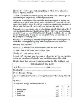 Số mẫu : 6 ÷ 10 (được ghi ám số, trong số này có thể có những mẫu giống nhau) và một mẫu chuẩn R. 
Qui trình : Các thành viên nhận được một mẫu chuẩn R và 6 ÷ 10 mẫu ghi ám số chứa nồng độ tăng dần của chất f trong sản phẩm R. 
Nếu ghi ám số đầu tiên có thể là sản phẩm R hoặc không phải R, một hai sản phẩm còn lại có thể có nồng độ trùng nhau. Sản phẩm được pha chế sao cho nồng độ f nhỏ nhất nhỏ hơn rất nhiều so với nồng độ ngưỡng cảm phát hiện, và mẫu có nồng độ f cao nhất cao hơn nồng độ ngưỡng cảm phân biệt . 
Thành viên được yêu cầu thử mẫu có nồng độ tăng dần bắt đầu từ sản phẩm R và không được thử lại các mẫu đã thử qua, đến khi thành viên phát hiện được sản phẩm f trong sản phẩm R thì ghi chú lại nồng độ đó và tiếp tục thử các mẫu còn lại, ghi chú cường độ tăng dần của sản phẩm f trong sản phẩm R, nếu có thể ghi nhận luôn nồng độ của f. 
Áp dụng : Xác định nồng độ thấp nhất trong sản phẩm thêm vào trong một sản phẩm khác. Phương pháp này cũng được dùng để huấn luyện thành viên. 
9.Phương pháp cho điểm 
Mục đích : Cho điểm các sản phẩm từ một chỉ tiêu cảm quan nào đó. 
Hội đồng : 10 ÷ 20 thành viên đã được huấn luyện. 
Số mẫu : 1 ÷ 15 (đã được ghi ám số ) 
Qui trình : Mỗi thành viên nhận được một số mẫu ghi ám số. Yêu cầu cho điểm những mẫu trên về một chỉ tiêu cảm quan nào đó theo thang điểm mô tả. 
Bảng 3.6 :Bảng đánh cảm quan theo phương pháp cho điểm chỉ tiêu độ ngọt 
BẢNG ĐÁNH GIÁ CẢM QUAN 
Họ và tên …………………………………………Ngày ……………… 
Tên sản phẩm ………………………………………………………….. 
Chỉ tiêu đánh giá : Độ ngọt 
Mẫu được bố trí và đánh giá theo phương pháp cho điểm theo thang điểm mô tả 
Nội dung : 
Ghi nhận mức độ ngọt theo thang điểm mô tả 
520 
273 
861 
• Không ngọt 
• Ngọt rất ít 
• Ngọt 
• Ngọt nhiều 
 