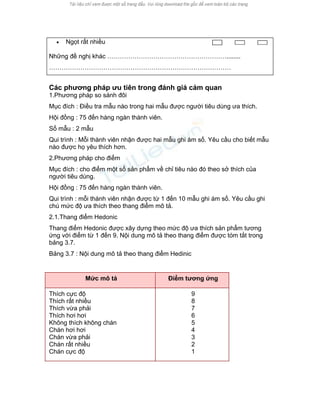 • Ngọt rất nhiều 
Những đề nghị khác …………………………………………………........ 
…………………………………………………………………………… 
Các phương pháp ưu tiên trong đánh giá cảm quan 
1.Phương pháp so sánh đôi 
Mục đích : Điều tra mẫu nào trong hai mẫu được người tiêu dùng ưa thích. 
Hội đồng : 75 đến hàng ngàn thành viên. 
Số mẫu : 2 mẫu 
Qui trình : Mỗi thành viên nhận được hai mẫu ghi ám số. Yêu cầu cho biết mẫu nào được họ yêu thích hơn. 
2.Phương pháp cho điểm 
Mục đích : cho điểm một số sản phẩm về chỉ tiêu nào đó theo sở thích của người tiêu dùng. 
Hội đồng : 75 đến hàng ngàn thành viên. 
Qui trình : mỗi thành viên nhận được từ 1 đến 10 mẫu ghi ám số. Yêu cầu ghi chú mức độ ưa thích theo thang điểm mô tả. 
2.1.Thang điểm Hedonic 
Thang điểm Hedonic được xây dựng theo mức độ ưa thích sản phẩm tương ứng với điểm từ 1 đến 9. Nội dung mô tả theo thang điểm được tóm tắt trong bảng 3.7. 
Bảng 3.7 : Nội dung mô tả theo thang điểm Hedinic 
Mức mô tả 
Điểm tương ứng 
Thích cực độ Thích rất nhiều Thích vừa phải Thích hơi hơi Không thích không chán Chán hơi hơi Chán vừa phải Chán rất nhiều Chán cực độ 
9 8 7 6 5 4 3 2 1 
 