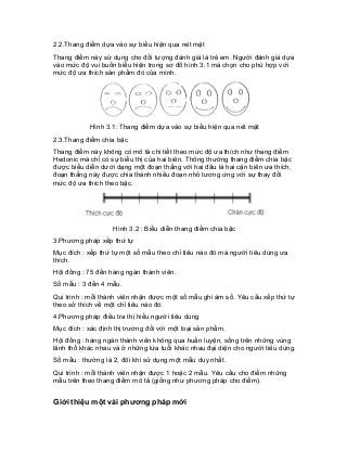 2.2.Thang điểm dựa vào sự biểu hiện qua nét mặt 
Thang điểm này sử dụng cho đối tượng đánh giá là trẻ em. Người đánh giá dựa vào mức độ vui buồn biểu hiện trong sơ đồ hình 3.1 mà chọn cho phù hợp với mức độ ưa thích sản phẩm đó của mình. 
Hình 3.1: Thang điểm dựa vào sự biểu hiện qua nét mặt 
2.3.Thang điểm chia bậc 
Thang điểm này không có mô tả chi tiết theo mức độ ưa thích như thang điểm Hedonic mà chỉ có sự biểu thị của hai biên. Thông thường thang điểm chia bậc được biểu diễn dưới dạng một đoạn thẳng với hai đầu là hai cận biên ưa thích, đoạn thẳng này được chia thành nhiều đoạn nhỏ tương ứng với sự thay đổi mức độ ưa thích theo bậc. 
Hình 3.2 : Biểu diễn thang điểm chia bậc 
3.Phương pháp xếp thứ tự 
Mục đích : xếp thứ tự một số mẫu theo chỉ tiêu nào đó mà người tiêu dùng ưa thích. 
Hội đồng : 75 đến hàng ngàn thành viên. 
Số mẫu : 3 đến 4 mẫu. 
Qui trình : mỗi thành viên nhận được một số mẫu ghi ám số. Yêu cầu xếp thứ tự theo sở thích về một chỉ tiêu nào đó. 
4.Phương pháp điều tra thị hiếu người tiêu dùng 
Mục đích : xác định thị trường đối với một loại sản phẩm. 
Hội đồng : hàng ngàn thành viên không qua huấn luyện, sống trên những vùng lãnh thổ khác nhau và ở những lứa tuổi khác nhau đại diện cho người tiêu dùng. 
Số mẫu : thường là 2, đôi khi sử dụng một mẫu duy nhất. 
Qui trình : mỗi thành viên nhận được 1 hoặc 2 mẫu. Yêu cầu cho điểm những mẫu trên theo thang điểm mô tả (giống như phương pháp cho điểm). 
Giới thiệu một vài phương pháp mới  
