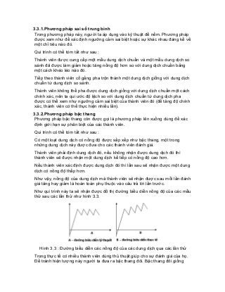 3.3.1.Phương pháp sai số trung bình 
Trong phương pháp này, người ta áp dụng vào kỹ thuật để nếm. Phương pháp được xem như để xác định ngưỡng cảm sai biệt hoặc sự khác nhau đáng kể về một chỉ tiêu nào đó. 
Qui trình có thể tóm tắt như sau : 
Thành viên được cung cấp một mẫu dung dịch chuẩn và một mẫu dung dịch so sánh đã được làm giảm hoặc tăng nồng độ hơn so với dung dịch chuẩn bằng một cách khéo léo nào đó. 
Tiếp theo thành viên cố gắng pha trộn thành một dung dịch giống với dung dịch chuẩn từ dung dịch so sánh. 
Thành viên không thể pha được dung dịch giống với dung dịch chuẩn một cách chính xác, nên ta qui ước độ lệch so với dung dịch chuẩn từ dung dịch pha được có thể xem như ngưỡng cảm sai biệt của thành viên đó (để tăng độ chính xác, thành viên có thể thực hiện nhiều lần). 
3.3.2.Phương pháp bậc thang 
Phương pháp bậc thang còn được gọi là phương pháp lên xuống dùng để xác định giới hạn sự phân biệt của các thành viên. 
Qui trình có thể tóm tắt như sau : 
Có một loạt dung dịch có nồng độ được sắp xếp như bậc thang, một trong những dung dịch này được đưa cho các thành viên đánh giá. 
Thành viên phải định dung dịch đó, nếu không nhận được dung dịch đó thì thành viên sẽ được nhận một dung dịch kế tiếp có nồng độ cao hơn. 
Nếu thành viên xác định được dung dịch đó thì lần sau sẽ nhận được một dung dịch có nồng độ thấp hơn. 
Như vậy, nồng độ của dung dịch mà thành viên sẽ nhận được sau mỗi lần đánh giá tăng hay giảm là hoàn toàn phụ thuộc vào câu trả lời lần trước. 
Như qui trình này ta sẽ nhận được đồ thị đường biểu diễn nồng độ của các mẫu thử sau các lần thử như hình 3.3. 
Hình 3.3 : Đường biểu diễn các nồng độ của các dung dịch qua các lần thử 
Trong thực tế có nhiều thành viên dùng thủ thuật giúp cho sự đánh giá của họ. Để tránh hiện tượng này người ta đưa ra bậc thang đôi. Bậc thang đôi giống  