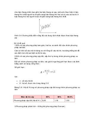 như bậc thang chiếc bao gồm hai bậc thang và sau vài bước thực hiện ở bậc thang thứ nhất người ta chuyển sang bậc thang thứ hai và cứ sau vài bước ở bậc thang thứ hai người ta lại chuyển sang bậc thang thứ nhất. 
Hình 3.4: Đường biểu diễn nồng độ các dung dịch nhận được theo bậc thang đôi 
Xử lý kết quả 
1.Đối với các phương pháp tam giác, hai ba, so sánh đôi của nhóm phương pháp sai biệt 
Căn cứ trên số câu trả lời đúng so với tổng số câu trả lời, tra bảng thống kê để xác định mức độ sai biệt và độ tin cậy. 
2.Đối với các phương pháp cặp đôi, xếp thứ tự trong nhóm phương pháp ưu tiên 
Đối với nhóm phương pháp ưu tiên, các giá trị ngưỡng giới hạn được xác định bằng cách sử dụng công thức : 
Số giới hạn : 
Với 
• n : số câu trả lời 
• K : hệ số, được cho trong bảng 3.8 
Bảng 3.8 : Hệ số K ứng với phương pháp cặp đôi trong nhóm phương pháp ưu tiên 
Mức độ tin cậy 
95% 
99% 
99.9% 
Phương pháp cặp đôi (hệ số K ) 
0,85 
1,16 
1,55 
3.Phương pháp phân tích – thống kê (phương pháp Duncan)  