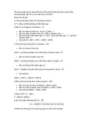 Phương pháp này sử dụng để xử lý kết quả khi đánh giá cảm quan bằng phương pháp xếp thứ tự, so sánh đa, cho điểm. 
Phân tích số liệu : 
♦ Tính hệ số hiệu chỉnh CF (Corection Factor) 
CF = (tổng số điểm)2/tổng số lần đánh giá 
♦ Bậc tự do (Degree of freedom) – df 
• Đối với nhân tố mẫu (S) : df (S) = Σmẫu - 1 
• Đối với nhân tố thành viên (P) : df(P) = Σthành viên - 1 
• Đối với tổng số lần đánh giá (T) : df(T) = Σsố lần đánh giá - 1= [ Σmẫu * Σthành viên] - 1 
• Sai biệt (E) : df(E) = df(T) – [df(S) + df(P)] 
♦ Tổng bình phương (Sum of square) – SS 
• Đối với nhân tố mẫu (S) 
SS(S) = [ Σ(tổng số điểm của mỗi mẫu)2 / Σthành viên] - CF 
• Đối với nhân tố thành viên (P) : 
SS(P) = [ Σ(tổng số điểm của mỗi thành viên)2 / Σmẫu] - CF 
• Đối với tổng số lần đánh giá (T) : 
SS(T) = Σ(điểm từng lần đánh giá của từng thành viên)2 - CF 
• Sai biệt (E) : 
SS(E) = SS(T) – [SS(S) + SS(P)] 
♦ Bình phương trung bình (mean square) – MS 
• Đối với nhân tố mẫu (S) MS(S) = SS(S) / df(S) 
• Đối với nhân tố thành viên (P) MS(P) = SS(P) / df(P) 
• Sai biệt (E) MS(E) = SS(E) / df(E) 
♦ Lập tỷ số F (F – ratio) 
F = MS(S) / MS(E) 
♦ Sai số chuẩn (Standard Eror) – SE 
4.Phân tích thống kê cho phương pháp so sánh đôi Scheffé  