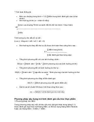 * Tính toán thống kê 
• Mức ưa chuộng trung bình = 1/2 (Σđiểm trung bình đánh giá của cả hai nhóm) 
• Ảnh hưởng chính (α – nhân tố mẫu): 
Σ(mức ưa chuộng TB khi so sánh AB,AC,AD do nhóm 1 thực hiện) 
αA = 
--------------------------------------------------------------------- 
Σmẫu 
Tính tương tự cho αB,αC và αD : 
(Lưu ý : tổng αA + αB + αC + αD = 0) 
• Ảnh hưởng do thay đổi thứ tự (δ) được tính toán theo công thức sau : 
Σ(điểm trung bình) 
δ = 
-------------------------------- 
Σ(lần đánh giá theo từng cặp) 
• Tổng bình phương đối với các ảnh hưởng chính : 
SS(α) = Σthành viên * Σmẫu * Σ(bình phương của các ảnh hưởng chính) 
• Tổng bình phương đối với ảnh hưởng do thứ tự : 
SS(δ) = Σthành viên * Σcặpmẫu so sánh * Bình phương của ảnh hưởng do thứ tự 
• Tổng bình phương cho tổng số lần đánh giá 
SS(T) = Σ(Bình phương của mỗi giá trị điểm số) 
• Giá trị sai số chuẩn SE được tính theo công thức sau : 
Phương pháp xây dựng mô hình đánh giá cấu trúc thực phẩm 
1.Phương pháp cho điểm 
Trong phương pháp này mỗi chỉ tiêu cấu trúc (đã giới thiệu trong bảng 2.1) được đánh giá dựa theo một thang điểm, có thể sử dụng thang điểm Hedonic hoặc các thang điểm : 5 điểm, 7 điểm.  