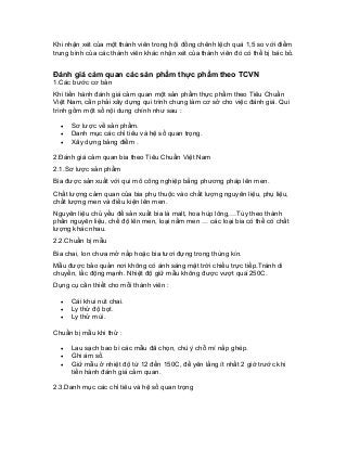 Khi nhận xét của một thành viên trong hội đồng chênh lệch quá 1,5 so với điểm trung bình của các thành viên khác nhận xét của thành viên đó có thể bị bác bỏ. 
Đánh giá cảm quan các sản phẩm thực phẩm theo TCVN 
1.Các bước cơ bản 
Khi tiến hành đánh giá cảm quan một sản phẩm thực phẩm theo Tiêu Chuẩn Việt Nam, cần phải xây dựng qui trình chung làm cơ sở cho việc đánh giá. Qui trình gồm một số nội dung chính như sau : 
• Sơ lược về sản phẩm. 
• Danh mục các chỉ tiêu và hệ số quan trọng. 
• Xây dựng bảng điểm . 
2.Đánh giá cảm quan bia theo Tiêu Chuẩn Việt Nam 
2.1.Sơ lược sản phẩm 
Bia được sản xuất với qui mô công nghiệp bằng phương pháp lên men. 
Chất lượng cảm quan của bia phụ thuộc vào chất lượng nguyên liệu, phụ liệu, chất lượng men và điều kiện lên men. 
Nguyên liệu chủ yếu để sản xuất bia là malt, hoa húp lông,…Tùy theo thành phần nguyên liệu, chế độ lên men, loại nấm men … các loại bia có thể có chất lượng khác nhau. 
2.2.Chuẩn bị mẫu 
Bia chai, lon chưa mở nắp hoặc bia tươi đựng trong thùng kín. 
Mẫu được bảo quản nơi không có ánh sáng mặt trời chiếu trực tiếp.Tránh di chuyển, lắc động mạnh. Nhiệt độ giữ mẫu không được vượt quá 250C. 
Dụng cụ cần thiết cho mỗi thành viên : 
• Cái khui nút chai. 
• Ly thử độ bọt. 
• Ly thử mùi. 
Chuẩn bị mẫu khi thử : 
• Lau sạch bao bì các mẫu đã chọn, chú ý chỗ mí nắp ghép. 
• Ghi ám số. 
• Giữ mẫu ở nhiệt độ từ 12 đến 150C, để yên lắng ít nhất 2 giờ trước khi tiến hành đánh giá cảm quan. 
2.3.Danh mục các chỉ tiêu và hệ số quan trọng  