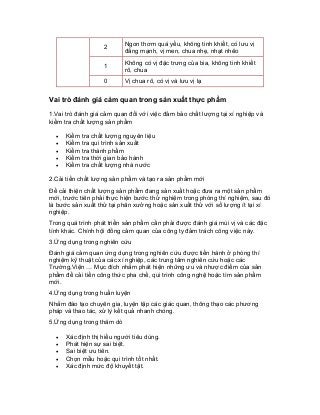 2 
Ngon thơm quá yếu, không tinh khiết, có lưu vị đắng mạnh, vị men, chua nhẹ, nhạt nhẽo 
1 
Không có vị đặc trưng của bia, không tinh khiết rõ, chua 
0 
Vị chua rõ, có vị và lưu vị lạ 
Vai trò đánh giá cảm quan trong sản xuất thực phẩm 
1.Vai trò đánh giá cảm quan đối với việc đảm bảo chất lượng tại xí nghiệp và kiểm tra chất lượng sản phẩm 
• Kiểm tra chất lượng nguyên liệu 
• Kiểm tra qui trình sản xuất 
• Kiểm tra thành phẩm 
• Kiểm tra thời gian bảo hành 
• Kiểm tra chất lượng nhà nước 
2.Cải tiến chất lượng sản phẩm và tạo ra sản phẩm mới 
Để cải thiện chất lượng sản phẩm đang sản xuất hoặc đưa ra một sản phẩm mới, trước tiên phải thực hiện bước thử nghiệm trong phòng thí nghiệm, sau đó là bước sản xuất thử tại phân xưởng hoặc sản xuất thử với số lượng ít tại xí nghiệp. 
Trong quá trình phát triển sản phẩm cần phải được đánh giá mùi vị và các đặc tính khác. Chính hội đồng cảm quan của công ty đảm trách công việc này. 
3.Ứng dụng trong nghiên cứu 
Đánh giá cảm quan ứng dụng trong nghiên cứu được tiến hành ở phòng thí nghiệm kỹ thuật của các xí nghiệp, các trung tâm nghiên cứu hoặc các Trường,Viện … Mục đích nhằm phát hiện những ưu và nhược điểm của sản phẩm để cải tiến công thức pha chế, qui trình công nghệ hoặc tìm sản phẩm mới. 
4.Ứng dụng trong huấn luyện 
Nhằm đào tạo chuyên gia, luyện tập các giác quan, thông thạo các phương pháp và thao tác, xử lý kết quả nhanh chóng. 
5.Ứng dụng trong thăm dò 
• Xác định thị hiếu người tiêu dùng. 
• Phát hiện sự sai biệt. 
• Sai biệt ưu tiên. 
• Chọn mẫu hoặc qui trình tốt nhất. 
• Xác định mức độ khuyết tật.  