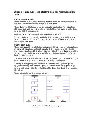Chương 4: Điều Kiện Tổng Quát Để Tiến Hành Đánh Giá Cảm Quan 
Phòng chuẩn bị mẫu 
Phòng chuẩn bị mẫu thường được xây dựng ăn thông với phòng cảm quan và có kính để quan sát hoạt động trong phòng cảm quan. 
Phòng được thiết lập theo nguyên tắc phòng thí nghiệm hoá. Yêu cầu phòng phải sạch, không có cống rãnh hoặc có hoá chất bốc mùi lạ và cần có hệ thống thông gió để thổi mùi ra ngoài. 
Vách,tường,mặt bàn….lát gạch men hoặc bọc nhựa trắng. 
Có trang bị những dụng cụ và thiết bị cần thiết cho việc chuẩn bị và bảo quản mẫu như cân phân tích, cân đồng hồ, bếp điện, tủ sấy, tủ lạnh,dụng cụ thuỷ tinh, dụng cụ cảm quan …. 
Phòng cảm quan 
Phòng cảm quan có yêu cầu tường không quét vôi màu, chỉ quét vôi màu trắng, chỉ dùng ánh sáng trắng hoặc ánh sáng tự nhiên, nhưng không để mặt trời chiếu thẳng vào phòng. Không được sắp xếp đồ đạt linh tinh. Ngoài ra cần đảm bảo yên tĩnh và có điều kiện thông khí dễ dàng. Nhiệt độ phòng 20 ± 20C, độ ẩm không khí 75 ÷ 90 %. 
Cảm quan viên phải được làm việc trong khoảng không gian thoải mái, không bị bất cứ ảnh hưởng gì về mùi vị, tiếng ồn, ánh sáng từ bên ngoài. 
Chỉ trang bị trong phòng cảm quan các thứ cần thiết cho việc đánh giá với nguyên tắc là đồng nhất cho mọi người, hạn chế tối đa sự chú ý gây mất tập trung cho cảm quan viên như không lắp đặt hệ thống điện thoại và các phương tiện giải trí. 
Phòng có thể sắp xếp theo các sơ đồ sau : 
Hình 4.1: Sơ đồ bố trí phòng cảm quan  