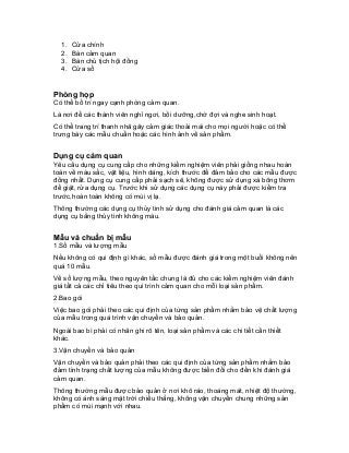 1. Cửa chính 
2. Bàn cảm quan 
3. Bàn chủ tịch hội đồng 
4. Cửa sổ 
Phòng họp 
Có thể bố trí ngay cạnh phòng cảm quan. 
Là nơi để các thành viên nghỉ ngơi, bồi dưỡng,chờ đợi và nghe sinh hoạt. 
Có thể trang trí thanh nhã gây cảm giác thoải mái cho mọi người hoặc có thể trưng bày các mẫu chuẩn hoặc các hình ảnh về sản phẩm. 
Dụng cụ cảm quan 
Yêu cầu dụng cụ cung cấp cho những kiểm nghiệm viên phải giống nhau hoàn toàn về màu sắc, vật liệu, hình dáng, kích thước để đảm bảo cho các mẫu được đồng nhất. Dụng cụ cung cấp phải sạch sẽ, không được sử dụng xà bông thơm để giặt, rửa dụng cụ. Trước khi sử dụng các dụng cụ này phải được kiểm tra trước,hoàn toàn không có mùi vị lạ. 
Thông thường các dụng cụ thủy tinh sử dụng cho đánh giá cảm quan là các dụng cụ bằng thủy tinh không màu. 
Mẫu và chuẩn bị mẫu 
1.Số mẫu và lượng mẫu 
Nếu không có qui định gì khác, số mẫu được đánh giá trong một buổi không nên quá 10 mẫu. 
Về số lượng mẫu, theo nguyên tắc chung là đủ cho các kiểm nghiệm viên đánh giá tất cả các chỉ tiêu theo qui trình cảm quan cho mỗi loại sản phẩm. 
2.Bao gói 
Việc bao gói phải theo các qui định của từng sản phẩm nhằm bảo vệ chất lượng của mẫu trong quá trình vận chuyển và bảo quản. 
Ngoài bao bì phải có nhãn ghi rõ tên, loại sản phẩm và các chi tiết cần thiết khác. 
3.Vận chuyển và bảo quản 
Vận chuyển và bảo quản phải theo các qui định của từng sản phẩm nhằm bảo đảm tình trạng chất lượng của mẫu không được biến đổi cho đến khi đánh giá cảm quan. 
Thông thường mẫu được bảo quản ở nơi khô ráo, thoáng mát, nhiệt độ thường, không có ánh sáng mặt trời chiếu thẳng, không vận chuyển chung những sản phẩm có mùi mạnh với nhau.  