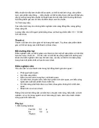 Mẫu chuẩn là mẫu làm chuẩn để so sánh, có thể là một ảnh chụp, sản phẩm tươi, sản phẩm cấp đông … mẫu chuẩn có thể là mẫu được chế tạo để đạt yêu cầu lý tưởng trong tiêu chuẩn kỹ thuật hoặc là một mẫu bình thường đã được hội đồng đánh giá các chỉ tiêu và điểm được xem là chuẩn. 
10.Trình bày mẫu 
Các mẫu trình bày cho những kiểm nghiệm viên càng đồng đều, càng giống nhau càng tốt. 
Lượng mẫu cho mỗi người phải bằng nhau và thường chiếm đến 1/3 ÷ 1/2 thể tích vật chứa. 
Thanh vị 
Thanh vị là làm cho cảm giác trở lại trạng thái sạch. Tùy theo sản phẩm đánh giá, có thể sử dụng các chất thanh vị khác nhau 
Bồi dưỡng độc hại 
Kiểm nghiệm viên có thể bị giảm sức khoẻ do thử một số sản phẩm có tính độc hại như rượu, thuốc lá … Do đó, nên có chế độ ăn uống nhằm bồi dưỡng sức khoẻ cho kiểm nghiệm viên sau khi làm việc, và nếu có thể thì tìm biện pháp trung hoà một phần chất có hại cho sức khoẻ. 
Kiểm nghiệm viên 
Yêu cầu cần có của thành viên trong hội đồng đánh giá cảm quan : 
• Phải qua huấn luyện. 
• Am hiểu sản phẩm. 
• Kiểm tra một cách trung thực và khách quan. 
• Có kiến thức chuyên môn, kiến thức phân tích cảm quan, am hiểu công nghệ sản xuất sản phẩm được kiểm tra. 
• Có khả năng phát hiện được sự khác nhau giữa nhũng tính chất cảm quan. 
• Nhiệt tình và có sức khoẻ. 
Riêng Chủ tịch hội đồng cần có kiến thức chuyên môn rộng, hiểu biết, có kinh nghiệm, có uy tín trong ngành và có khả năng lý luận, dám chịu trách nhiệm trong quá trình kiểm tra. 
Phụ lục 
1. Môi trường lactose 
Cao thịt bò 
Pepton 
3,0 
5,0 
g 
g  