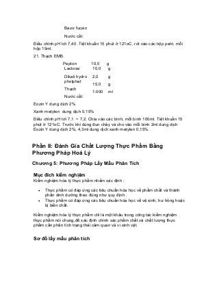 Bazơ fucsin 
Nước cất 
Điều chỉnh pH tới 7,40 .Tiệt khuẩn 15 phút ở 121oC, rót vào các hộp petri, mỗi hộp 15ml. 
21. Thạch EMB 
Pepton 
Lactose 
Dikali hydro photphat 
Thạch 
Nước cất 
10,0 
10,0 
2,0 
15,0 
1.000 
g 
g 
g 
g 
ml 
Eozin Y dung dịch 2% 
Xanh metylen dung dịch 0,15% 
Điều chỉnh pH tới 7,1 ÷ 7,2. Chia vào các bình, mỗi bình 100ml. Tiệt khuẩn 15 phút ở 121oC. Trước khi dùng đun chảy và cho vào mỗi bình 2ml dung dịch Eozin Y dung dịch 2%; 4,3ml dung dịch xanh metylen 0,15%. 
Phần II: Đánh Gía Chất Lượng Thực Phẩm Bằng Phương Pháp Hoá Lý 
Chương 5: Phương Pháp Lấy Mẫu Phân Tích 
Mục đích kiểm nghịêm 
Kiểm nghiệm hóa lý thực phẩm nhằm xác định : 
• Thực phẩm có đáp ứng các tiêu chuẩn hóa học về phẩm chất và thành phần dinh dưỡng theo đúng như quy định . 
• Thực phẩm có đáp ứng các tiêu chuẩn hóa học về vệ sinh, hư hỏng hoặc bị biến chất. 
Kiểm nghiệm hóa lý thực phẩm chỉ là một khâu trong công tác kiểm nghiệm thực phẩm nói chung,để xác định chính xác phẩm chất và chất lượng thực phẩm cần phân tích trạng thái cảm quan và vi sinh vật. 
Sơ đồ lấy mẫu phân tích  