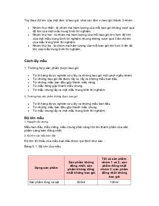 Tùy theo độ lớn của một đơn vị bao gói, chia các đơn vị bao gói thành 3 nhóm : 
• Nhóm thứ nhất : là nhóm mà hàm lượng của mỗi bao gói không vượt quá độ lớn của một mẫu trung bình thí nghiệm. 
• Nhóm thứ hai : là nhóm mà hàm lượng của mỗi bao gói lớn hơn độ lớn của một mẫu trung bình thí nghiệm nhưng không vượt quá 3 lần độ lớn của mẫu trung bình thí nghiệm. 
• Nhóm thứ ba : là nhóm mà hàm lượng của mỗi bao gói lớn hơn 3 lần độ lớn của mẫu trung bình thí nghiệm. 
Cách lấy mẫu 
1. Trường hợp sản phẩm được bao gói 
• Từ lô hàng được nghiên cứu lấy ra những bao gói một cách ngẫu nhiên. 
• Từ những bao gói đã được lấy ra, lấy ra những mẫu ban đầu. 
• Từ những mẫu ban đầu gộp thành mẫu riêng. 
• Từ mẫu riêng gộp thành mẫu chung. 
• Từ mẫu chung lấy ra một mẫu trung bình thí nghiệm. 
2. Trường hợp sản phẩm không được bao gói 
• Từ lô hàng được nghiên cứu lấy ra những mẫu ban đầu. 
• Từ những mẫu ban đầu gộp thành mẫu chung. 
• Từ mẫu chung lấy ra một mẫu trung bình thí nghiệm. 
Độ lớn mẫu 
1. Nguyên tắc chung 
Mẫu ban đầu, mẫu riêng, mẫu chung phải càng lớn khi thành phần của sản phẩm càng kém đồng nhất. 
2. Độ lớn của mẫu ban đầu 
Độ lớn tối thiểu của mẫu ban đầu được qui định như sau : 
Bảng 5.1: Độ lớn của mẫu 
Dạng sản phẩm 
Sản phẩm không đồng nhất; sản phẩm không đồng nhất không bao gói 
Tất cả sản phẩm nhóm 1 và 2; sản phẩm đồng nhất nhóm 3; sản phẩm đồng nhất không bao gói 
Sản phẩm lỏng và sệt 
500ml 
100ml  