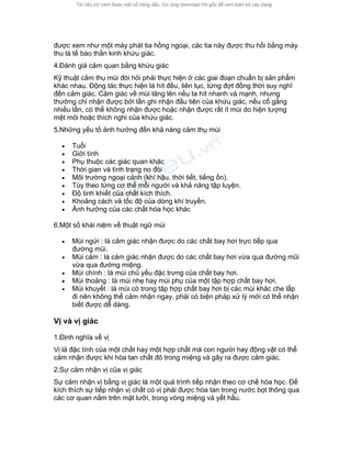 được xem như một máy phát tia hồng ngoại, các tia này được thu hồi bằng máy thu là tế bào thần kinh khứu giác. 
4.Đánh giá cảm quan bằng khứu giác 
Kỹ thuật cảm thụ mùi đòi hỏi phải thực hiện ở các giai đoạn chuẩn bị sản phẩm khác nhau. Động tác thực hiện là hít đều, liên tục, từng đợt đồng thời suy nghĩ đến cảm giác. Cảm giác về mùi tăng lên nếu ta hít nhanh và mạnh, nhưng thường chỉ nhận được bởi lần ghi nhận đầu tiên của khứu giác, nếu cố gắng nhiều lần, có thể không nhận được hoặc nhận được rất ít mùi do hiện tượng mệt mỏi hoặc thích nghi của khứu giác. 
5.Những yếu tố ảnh hưởng đến khả năng cảm thụ mùi 
• Tuổi 
• Giới tính 
• Phụ thuộc các giác quan khác 
• Thời gian và tình trạng no đói 
• Môi trường ngoại cảnh (khí hậu, thời tiết, tiếng ồn). 
• Tùy theo từng cơ thể mỗi người và khả năng tập luyện. 
• Độ tinh khiết của chất kích thích. 
• Khoảng cách và tốc độ của dòng khí truyền. 
• Ảnh hưởng của các chất hóa học khác 
6.Một số khái niệm về thuật ngữ mùi 
• Mùi ngửi : là cảm giác nhận được do các chất bay hơi trực tiếp qua đường mũi. 
• Mùi cảm : là cảm giác nhận được do các chất bay hơi vừa qua đường mũi vừa qua đường miệng. 
• Mùi chính : là mùi chủ yếu đặc trưng của chất bay hơi. 
• Mùi thoảng : là mùi nhẹ hay mùi phụ của một tập hợp chất bay hơi. 
• Mùi khuyết : là mùi có trong tập hợp chất bay hơi bị các mùi khác che lấp đi nên không thể cảm nhận ngay, phải có biện pháp xử lý mới có thể nhận biết được dễ dàng. 
Vị và vị giác 
1.Định nghĩa về vị 
Vị là đặc tính của một chất hay một hợp chất mà con người hay động vật có thể cảm nhận được khi hòa tan chất đó trong miệng và gây ra được cảm giác. 
2.Sự cảm nhận vị của vị giác 
Sự cảm nhận vị bằng vị giác là một quá trình tiếp nhận theo cơ chế hóa học. Để kích thích sự tiếp nhận vị chất có vị phải được hòa tan trong nước bọt thông qua các cơ quan nằm trên mặt lưỡi, trong vòng miệng và yết hầu.  