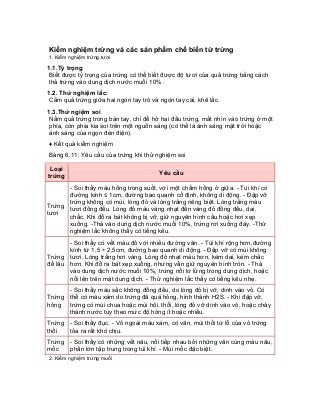 Kiểm nghiệm trứng và các sản phẩm chế biến từ trứng 
1. Kiểm nghiệm trứng tươi 
1.1.Tỷ trọng 
Biết được tỷ trọng của trứng có thể biết được độ tươi của quả trứng bằng cách thả trứng vào dung dịch nước muối 10% . 
1.2. Thử nghiệm lắc: 
Cầm quả trứng giữa hai ngón tay trỏ và ngón tay cái, khẽ lắc. 
1.3.Thử ngiệm soi 
Nắm quả trứng trong bàn tay, chỉ để hở hai đầu trứng, mắt nhìn vào trứng ở một phía, còn phía kia soi trên một nguồn sáng (có thể là ánh sáng mặt trời hoặc ánh sáng của ngọn đèn điện). 
♦ Kết quả kiểm nghiệm 
Bảng 6.11: Yêu cầu của trứng khi thử nghiệm soi 
Loại trứng 
Yêu cầu 
Trứng tươi 
- Soi thấy màu hồng trong suốt, với một chấm hồng ở giữa. - Túi khí có đường kính ≤ 1cm, đường bao quanh cố định, không di động. - Đập vỡ trứng không có mùi, lòng đỏ và lòng trắng riêng biệt. Lòng trắng màu tươi đồng đều. Lòng đỏ màu vàng nhạt đến vàng đỏ đồng đều, dai, chắc. Khi đổ ra bát không bị vỡ, giữ nguyên hình cầu hoặc hơi xẹp xuống. -Thả vào dung dịch nước muối 10%, trứng rơi xuống đáy. -Thử nghiệm lắc không thấy có tiếng kêu. 
Trứng để lâu 
- Soi thấy có vết màu đỏ với nhiều đường vân. - Túi khí rộng hơn,đường kính từ 1,5 ÷ 2,5cm, đường bao quanh di động. - Đập vỡ có mùi không tươi. Lòng trắng hơi vàng. Lòng đỏ nhạt màu hơn, kém dai, kém chắc hơn. Khi đỗ ra bát xẹp xuống, nhưng vẫn giữ nguyên hình tròn. - Thả vào dung dịch nước muối 10%, trứng nổi lơ lửng trong dung dịch, hoặc nổi lên trên mặt dung dịch. - Thử nghiệm lắc thấy có tiếng kêu nhẹ. 
Trứng hỏng 
- Soi thấy màu sắc không đồng đều, do lòng đỏ bị vỡ, dính vào vỏ. Có thể có màu xám do trứng đã quá hỏng, hình thành H2S. - Khi đập vỡ, trứng có mùi chua hoặc mùi hôi, thối, lòng đỏ vỡ dính vào vỏ, hoặc chảy thành nước tùy theo mức độ hỏng ít hoặc nhiều. 
Trứng thối 
- Soi thấy đục. - Vỏ ngoài màu xám, có vân, mùi thối từ lỗ của vỏ trứng tỏa ra rất khó chịu. 
Trứng mốc 
- Soi thấy có những vết nâu, nối tiếp nhau bởi những vân cùng màu nâu, phần lớn tập trung trong túi khí. - Mùi mốc đặc biệt. 
2. Kiểm nghiệm trứng muối  