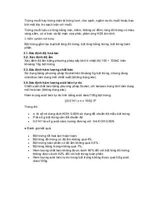 Trứng muối hay trứng mặn là trứng tươi, rửa sạch, ngâm nước muối hoặc bao bởi một lớp tro sạch trộn với muối. 
Trứng muối luộc có lòng trắng mịn, mềm, không có đốm, lòng đỏ trứng có màu vàng sẵm, có vị béo và độ mặn vừa phải, phản ứng H2S âm tính. 
3. Kiểm nghiệm bột trứng 
Bột trứng gồm ba loại:bột lòng đỏ trứng, bột lòng trắng trừng, bột trứng toàn phần. 
3.1.Xác định độ hoà tan 
3.2. Xác định độ ẩm 
Xác định độ ẩm bằng phương pháp sấy khô ở nhiệt độ 100 ÷ 105oC trên khoảng 10g bột trứng. 
3.3.Xác định hàm lượng chất béo 
Sử dụng bằng phương pháp Soxlet trên khoảng 5g bột trứng, nhưng dùng clorofooc làm dung môi chiết xuất (không dùng ete) 
3.4.Xác định hàm lượng acid béo tự do 
Chiết suất chất béo bằng phương pháp Soxlet, với benzen trung tính làm dung môi hoà tan (không dùng ete). 
Hàm lượng acid béo tự do tính bằng acid oleic/100g bột trứng: 
[(0,0141 x n x 100)] /P 
Trong đó: 
• n: là số ml dung dịch KOH 0,05N sử dụng để chuẩn độ mẫu bột trứng 
• P:là số g bột trứng cân để chuẩn độ 
• 0,0141 là số g acid oleic tương đương với 1ml KOH 0,05N 
♦ Đánh giá kết quả: 
• Bột trứng tốt hoà tan hoàn toàn. 
• Bột lòng đỏ trứng có độ ẩm không quá 4%. 
• Bột trứng toàn phần có độ ẩm không quá 4,5% . 
• Bột lòng trắng trứng không quá 7%. 
• Hàm lượng chất béo không được dưới 60% đối với bột lòng đỏ trứng; không được dưới 42% đối với bột trứng toàn phần. 
• Hàm lượng acid béo tự do trong bột trứng không được quá 5,6g acid oleic/100g. 
 