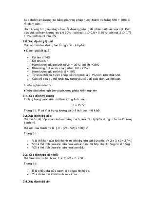 Xác định hàm lượng tro bằng phương pháp nung thành tro trắng 550 ÷ 600oC rồi đem cân. 
Hàm lượng tro (hay tổng số muối khoáng ) dùng để phân biệt các loại bột. Bột đặc biệt có hàm lượng tro ≤ 0,50% ; bột loại 1 từ 0,5 ÷ 0,75%; bột loại 2 từ 0,75 ÷ 1%; bột loại 3 trên 1%. 
2.8.Xác định tỷ lệ cát 
Cát là phần tro không tan trong acid clohydric 
♦ Đánh giá kết quả 
• Độ ẩm ≤ 14% 
• Độ chua ≤ 4 
• Hàm lượng gluten ướt từ 24 ÷ 30%, đôi khi >30% 
• Khả năng hút nước của gluten: 60 ÷ 70% 
• Hàm lượng gluten khô: 8 ÷ 10% 
• Tỷ lệ cát tối đa được phép có trong bột là 0,1% tính trên chất khô. 
• Các chỉ tiêu cụ thể khác tùy từng yêu cầu để xác định và kết luận. 
3. Kiểm nghiệm bánh mì 
♦ Yêu cầu kiểm nghiệm và phương pháp kiểm nghiệm 
3.1. Xác định tỷ trọng 
Tính tỷ trọng của bánh mì theo công thức sau: 
d = P / V 
Trong đó: P và V là trọng lượng và thể tích của mỗi khối 
3.2.Xác định độ xốp 
Có thể đo độ xốp của bánh mì bằng cách dựa trên tỷ lệ % dung tích của lỗ trong bánh mì. 
Độ xốp của bánh mì là: [ V - (V1 - V2) x 100]/ V 
Trong đó: 
• V là thể tích của khồi bánh mì (thí dụ nếu cắt đúng thì V= 3 x 3 x 3= 27ml) 
• V1 là thể tích của ete dầu hỏa và bánh mì đã bóp chặt không có lỗ hõng 
• V2 là thể tích của ete dầu hỏa ban đầu. 
3.3. Xác định độ đàn hồi 
Độ đàn hồi của bánh mì: E x 100/2 = E x 50 
Trong đó: 
• E là chiều dài của cạnh bị ép,sau khi bị ép. 
• 2 là chiều dài khối bánh mì cắt ra 
3.4.Xác định độ ẩm  